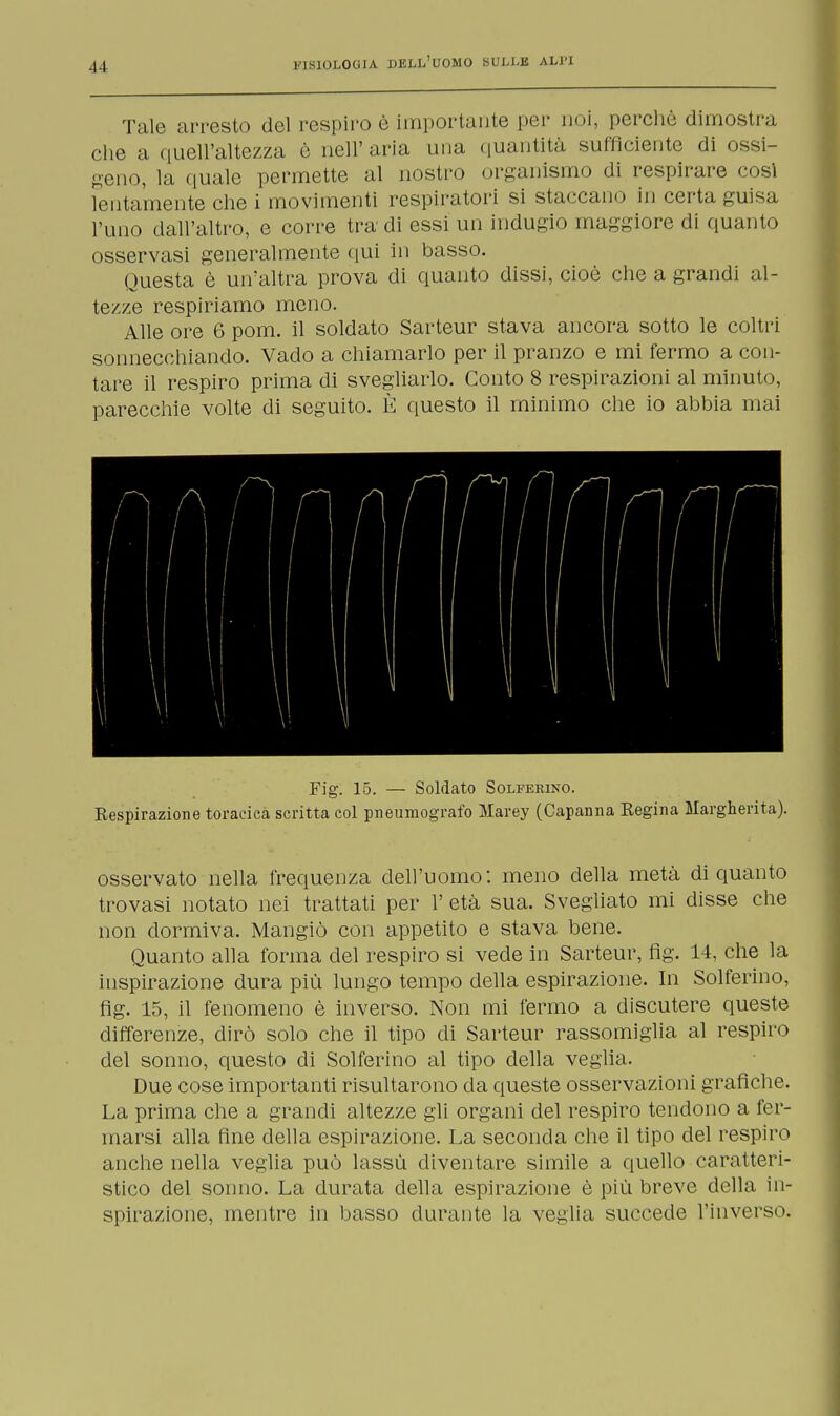 Tale arresto del respiro è importante per noi, perche dimostra che a quell'altezza è nell'aria una quantità sufficiente di ossi- geno, la quale permette al nostro organismo di respirare cosi lentamente che i movimenti respiratori si staccano in certa guisa l'uno dall'altro, e corre tra di essi un indugio maggiore di quanto osservasi generalmente qui in basso. Questa è un'altra prova eli quanto dissi, cioè che a grandi al- tezze respiriamo meno. Alle ore 6 pom. il soldato Sarteur stava ancora sotto le coltri sonnecchiando. Vado a chiamarlo per il pranzo e mi fermo a con- tare il respiro prima di svegliarlo. Conto 8 respirazioni al minuto, parecchie volte di seguito. È questo il minimo che io abbia mai Fig. 15. — Soldato Solferino. Respirazione toracica scritta col pneumografo Marey (Capanna Regina Margherita). osservato nella frequenza dell'uomo: meno della metà di quanto trovasi notato nei trattati per 1' età sua. Svegliato mi disse che non dormiva. Mangiò con appetito e stava bene. Quanto alla forma del respiro si vede in Sarteur, flg. 14, che la inspirazione dura più lungo tempo della espirazione. In Solferino, flg. 15, il fenomeno è inverso. Non mi fermo a discutere queste differenze, dirò solo che il tipo di Sarteur rassomiglia al respiro del sonno, questo di Solferino al tipo della veglia. Due cose importanti risultarono da queste osservazioni grafiche. La prima che a grandi altezze gli organi del respiro tendono a fer- marsi alla fine della espirazione. La seconda che il tipo del respiro anche nella veglia può lassù diventare simile a quello caratteri- stico del sonno. La durata della espirazione è più breve della in- spirazione, mentre in basso durante la veglia succede l'inverso.