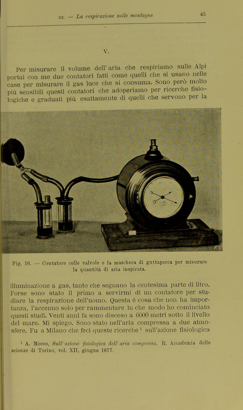 V. Per misurare il volume dell' aria che respiriamo sulle Alpi portai con me due contatori fatti come quelli che si usano nelle case per misurare il gas luce che si consuma. Sono pero molto più sensibili questi contatori che adoperiamo per ricerche fisio- logiche e graduati più esattamente di quelli che servono per la Fig. 16. — Contatore colle valvole e la maschera di guttaperca per misurare la quantità di aria inspirata. illuminazione a gas, tanto che segnano la centesima parte di litro. Forse sono stato il primo a servirmi di un contatore per stu- diare la respirazione dell'uomo. Questa è cosa che non ha impor- tanza, l'accenno solo per rammentare in che modo ho cominciato questi studi. Venti anni fa sono disceso a G000 metri sotto il livello del mare. Mi spiego. Sono stato nell'aria compressa a due atmo- sfere. Fu a Milano che feci queste ricerche1 sull'azione fisiologica 1 A. Mosso, Stili' azione fisiologica dell' aria compressa. R. Accademia delle scienze di Torino, voi. XII, giugno 1877.