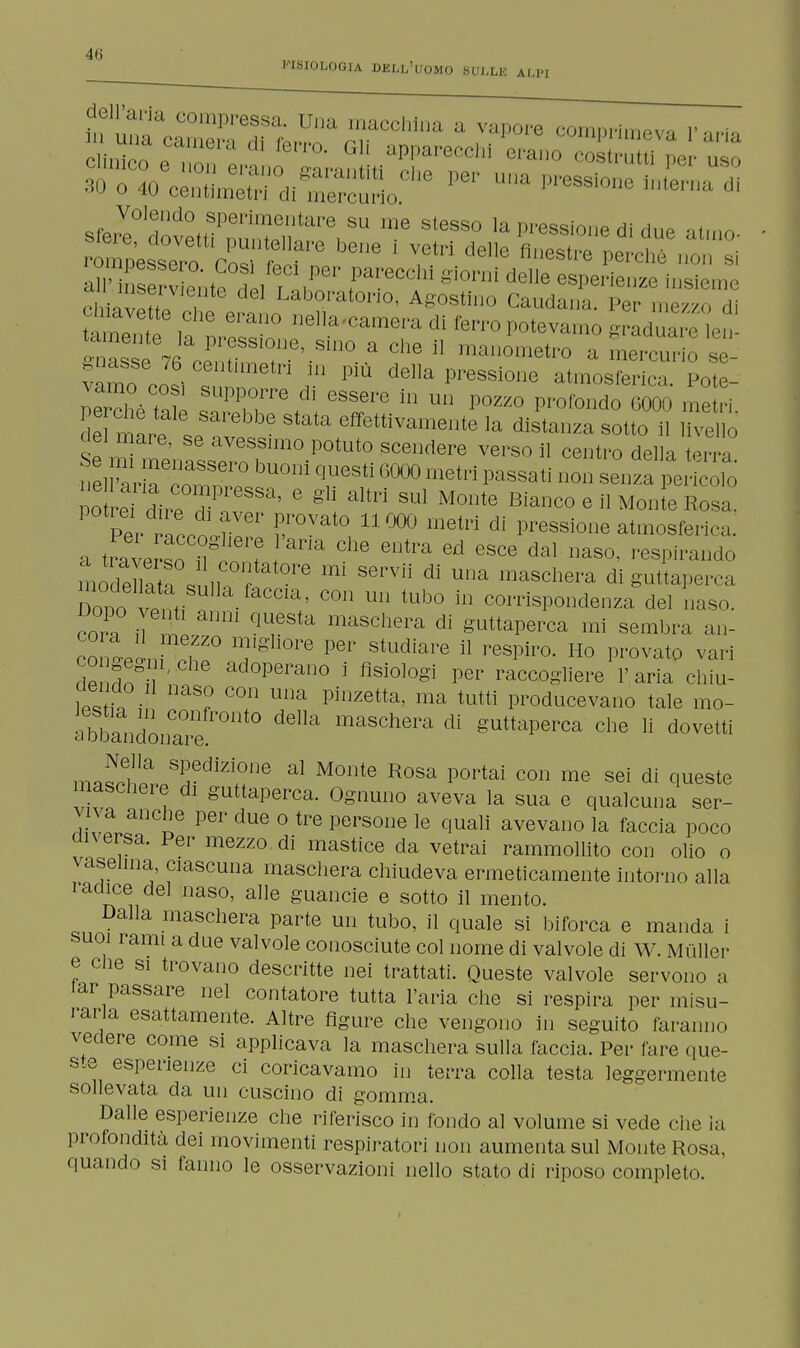 FISIOLOGIA DELL'UOMO SULLK ALPI dell'aria compressa. Una macchina a vapore comprimeva V aria m una camera di ferro. Gli apparecchi erano £rtuTper uso ^c^aSSSo* ^ -P-ionelnK sfer^°tvLM^TareKSU 1,16 SleSS° la lesione di due atrno- JS^^^Sf™ bene * ?tri del]G fiestre perché non si S^^^i^k^ ?areCChÌ gi°rni delle esP^ienze insieme ci i v H, , 6 Gl Laborat01™, Agostino Caudana. Per mezzo di Yvette che erano nella^camera di ferro potevamo graduare^en ^nasse 76 centimetri in più delia pressione atmosferica Potè vaino così supporre di essere in un pozzo profondo6000 me ri Tml„f^r651^8^ attivamente la distanza sotto i, ' del mare, se avessimo potuto scendere verso il centro delia terra nel?arTr° ^ qUeSti 6000 metri P^ati non senza perfcoU > potrei dirp Hì ' ° g ^ SUl M°nte Bianco e il Monte Rosa. Per ~?Ver rVat° 11000 metri di Passione atmosferica a traversoT^n T l ^ ^ ^ ed esce dal aso' respirando S^^bSii?^ m S6rVÌÌ dÌ Una maSchera digutlaperca Dono^1^1 C a' COn Un tUb0 in corrispondenza del naso. < orn U \t q^Sta maschera di guttaperca mi sembra an- ToTJl^Z0 7g °rG Per StUdÌare 11 respiro- Ho PI>ovat^ vari dP ' ad°Perano i fisiologi per raccogliere l'aria chiu- w7n aS? C°n Una pillzetta' ma ^tti producevano tale mo- abbandonTre^t0 ^ maSchera di S^erca che li dovetti m^!la SUedÌZÌ01Je al M01ite Rosa portai con me sei di queste maschere di guttaperca. Ognuno aveva la sua e qualcuna ser- ri vlcanCoB Per dUe ° tre persone le ^uali avevano la faccia poco onersa. Per mezzo di mastice da vetrai rammollito con olio o vaselina, ciascuna maschera chiudeva ermeticamente intorno alla radice del naso, alle guancie e sotto il mento. Dalla maschera parte un tubo, il quale si biforca e manda i suoi rami a due valvole conosciute col nome di valvole di W. Mùller e clie si trovano descritte nei trattati. Queste valvole servono a iar passare nel contatore tutta l'aria che si respira per misu- rarla esattamente. Altre figure che vengono in seguito faranno vedere come si applicava la maschera sulla faccia. Per fare que- ste esperienze ci coricavamo in terra colla testa leggermente sollevata da un cuscino di gomma. Dalle esperienze che riferisco in fondo al volume si vede che ìa profondità dei movimenti respiratori non aumenta sul Monte Rosa, quando si fanno le osservazioni nello stato di riposo completo.