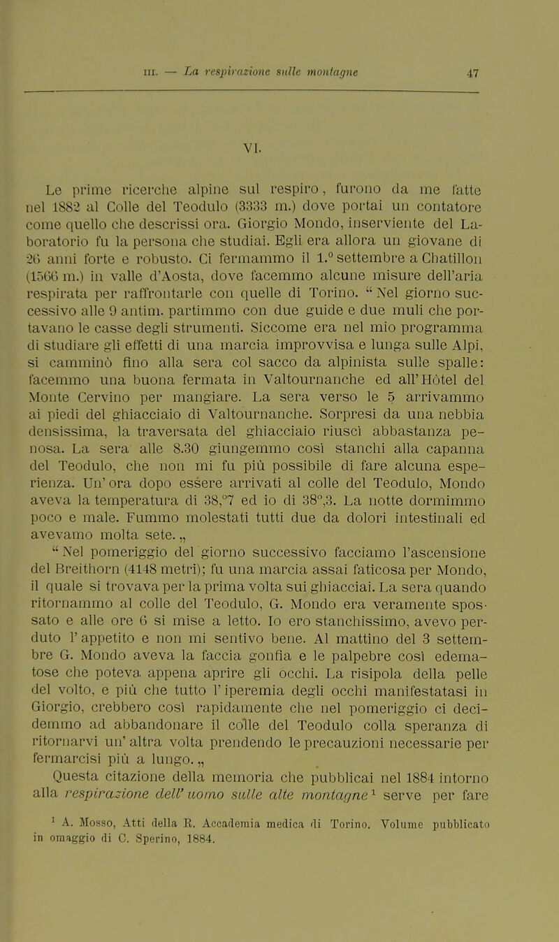 VI. Le primo ricerche alpine sul respiro, furono da ine l'atte nel 1882 al Colle del Teodulo (3333 m.) dove portai un contatore come quello che descrissi ora. Giorgio Mondo, inserviente del La- boratorio fu la persona che studiai. Egli era allora un giovane di 26 anni forte e robusto. Ci fermammo il 1.° settembre a Chatillon (1566 m.) in valle d'Aosta, dove facemmo alcune misure dell'aria respirata per raffrontarle con quelle di Torino.  Nel giorno suc- cessivo alle 9 antim. partimmo con due guide e due muli che por- tavano le casse degli strumenti. Siccome era nel mio programma di studiare gli effetti di una marcia improvvisa e lunga sulle Alpi, si camminò Ano alla sera col sacco da alpinista sulle spalle: facemmo una buona fermata in Valtournanche ed all'Hotel del Monte Cervino per mangiare. La sera verso le 5 arrivammo ai piedi del ghiacciaio di Valtournanche. Sorpresi da una nebbia densissima, la traversata del ghiacciaio riusci abbastanza pe- nosa. La sera alle 8.30 giungemmo cosi stanchi alla capanna del Teodulo, che non mi fu più possibile di fare alcuna espe- rienza. Un' ora dopo essere arrivati al colle del Teodulo, Mondo aveva la temperatura di 38,°7 ed io di 38°,3. La notte dormimmo poco e male. Fummo molestati tutti due da dolori intestinali ed avevamo molta sete. „  Nel pomeriggio del giorno successivo facciamo l'ascensione del Breithorn (4148 metri); fu una marcia assai faticosa per Mondo, il quale si trovava per la prima volta sui ghiacciai. La sera quando ritornammo al colle del Teodulo, G. Mondo era veramente spos- sato e alle ore 6 si mise a letto. Io ero stanchissimo, avevo per- duto F appetito e non mi sentivo bene. Al mattino del 3 settem- bre G. Mondo aveva la faccia gonfia e le palpebre così edema- tose che poteva appena aprire gli occhi. La risipola della pelle del volto, e più che tutto l'iperemia degli occhi manifestatasi in Giorgio, crebbero così rapidamente che nel pomeriggio ci deci- demmo ad abbandonare il colle del Teodulo colla speranza di ritornarvi un' altra volta prendendo le precauzioni necessarie per fermarcisi più a lungo. „ Questa citazione della memoria che pubblicai nel 1884 intorno alla respirazione dell'uomo sulle alte montagne1 serve per fare 1 A. Mosso, Atti della E. Accademia medica di Torino. Volume pubblicato in omaggio di C. Sperino, 1884.