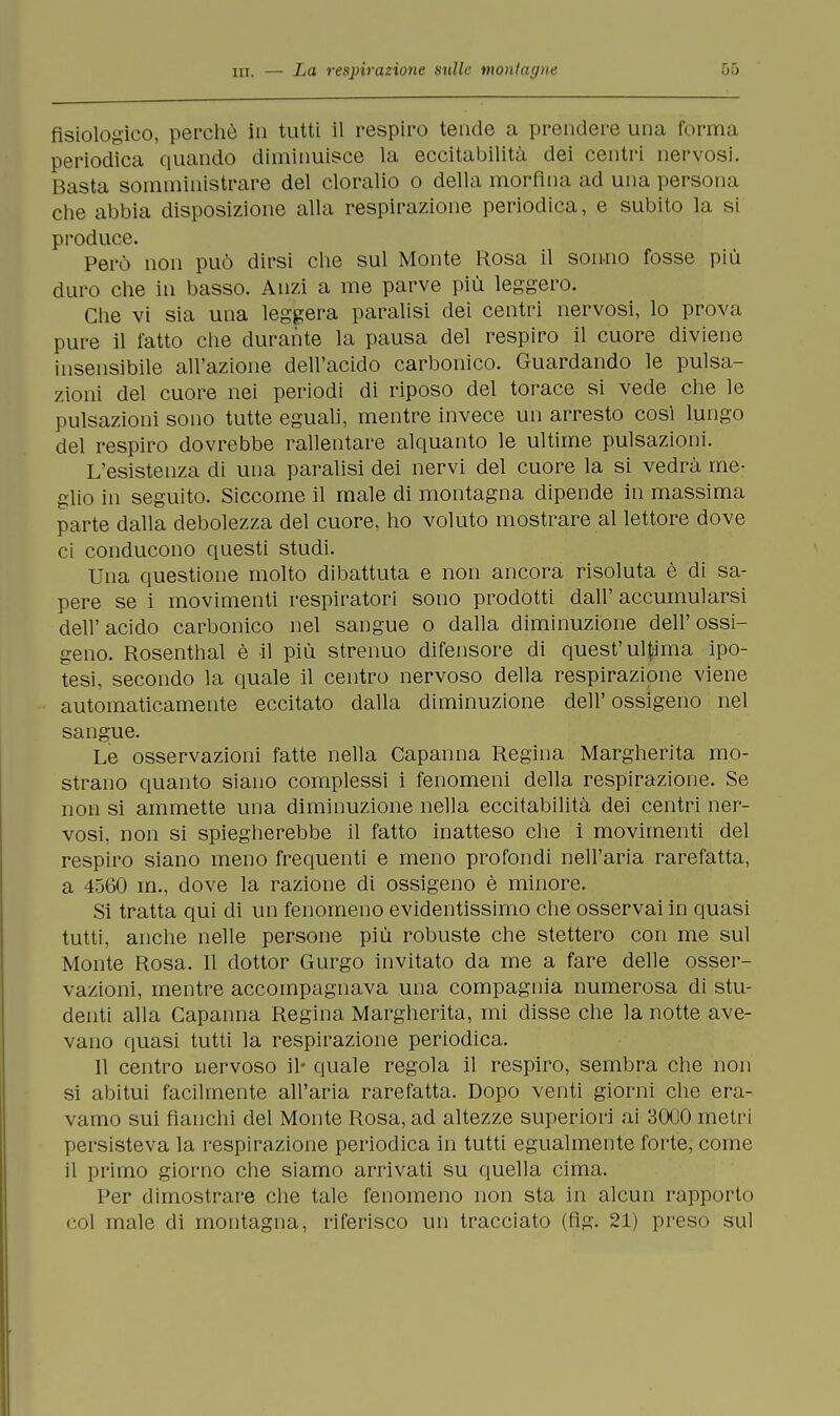 fisiologico, perchè in tutti il respiro tende a prendere una forma periodica quando diminuisce la eccitabilità dei centri nervosi. Basta somministrare del cloralio o della morfina ad una persona che abbia disposizione alla respirazione periodica, e subito la si produce. Però non può dirsi che sul Monte Rosa il sonno fosse più duro che in basso. Anzi a me parve più leggero. Che vi sia una leggera paralisi dei centri nervosi, lo prova pure il fatto che durante la pausa del respiro il cuore diviene insensibile all'azione dell'acido carbonico. Guardando le pulsa- zioni del cuore nei periodi di riposo del torace si vede che le pulsazioni sono tutte eguali, mentre invece un arresto così lungo del respiro dovrebbe rallentare alquanto le ultime pulsazioni. L'esistenza di una paralisi dei nervi del cuore la si vedrà me- glio in seguito. Siccome il male di montagna dipende in massima parte dalla debolezza del cuore, ho voluto mostrare al lettore dove ci conducono questi studi. Una questione molto dibattuta e non ancora risoluta è di sa- pere se i movimenti respiratori sono prodótti dall' accumularsi dell'acido carbonico nel sangue o dalla diminuzione dell'ossi- geno. Rosenthal è il più strenuo difensore di quest'ultima ipo- tesi, secondo la quale il centro nervoso della respirazione viene automaticamente eccitato dalla diminuzione dell'ossigeno nel sangue. Le osservazioni fatte nella Capanna Regina Margherita mo- strano quanto siano complessi i fenomeni della respirazione. Se non si ammette una diminuzione nella eccitabilità dei centri ner- vosi, non si spiegherebbe il fatto inatteso che i movimenti del respiro siano meno frequenti e meno profondi nell'aria rarefatta, a 4560 m., dove la razione di ossigeno è minore. Si tratta qui di un fenomeno evidentissimo che osservai in quasi tutti, anche nelle persone più robuste che stettero con me sul Monte Rosa. Il dottor Gurgo invitato da me a fare delle osser- vazioni, mentre accompagnava una compagnia numerosa di stu- denti alla Capanna Regina Margherita, mi disse che la notte ave- vano quasi tutti la respirazione periodica. 11 centro nervoso il* quale regola il respiro, sembra che non si abitui facilmente all'aria rarefatta. Dopo venti giorni che era- vamo sui fianchi del Monte Rosa, ad altezze superiori ai 3000 metri persisteva la respirazione periodica in tutti egualmente forte, come il primo giorno che siamo arrivati su quella cima. Per dimostrare che tale fenomeno non sta in alcun rapporto col male di montagna, riferisco un tracciato (fig. 21) preso sul