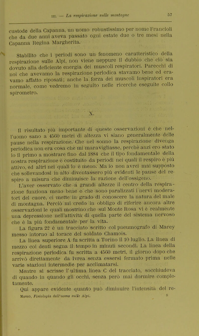 custode della Capanna, un uomo robustissimo pei' nome Francioli che da due anni aveva passato ogni estate due o tre mesi nella Capanna Regina Margherita. Stabilito che i periodi sono un fenomeno caratteristico della respirazione sulle Alpi, non viene neppure il dubbiò che ciò sia dovuto alla deficiente energia dei muscoli respiratori. Parecchi di noi che avevamo la respirazione periodica stavamo bene ed era- vamo affatto riposati; anche la forza dei muscoli inspiratori era normale, come vedremo in seguito nelle ricerche eseguite collo spirometro. X. Il risultato più importante di queste osservazioni è che nel- l'uomo sano a 4560 metri di altezza vi siano generalmente delle pause nella respirazione. Che nel sonno la respirazione divenga periodica non era cosa che mi maravigliasse, perchè anzi ero stato io il primo a mostrare fino dal 1884 che il tipo fondamentale della nostra respirazione è costituito da periodi nei quali il respiro è più attivo, ed altri nei quali lo è meno. Ma io non avrei mai supposto che sollevandosi in alto diventassero più evidenti le pause del re- spiro a misura che diminuisce la razione dell'ossigeno. .L'aver osservato che a grandi altezze il centro della respira- zione funziona meno bene e che sono paralizzati i nervi modera- tori del cuore, ci mette in grado di conoscere la natura del male di montagna. Perciò mi credo in obbligo di riferire ancora altre osservazioni le quali mostrino che sul Monte Rosa vi è realmente una depressione nell'attività di quella parte del sistema nervoso che è la più fondamentale per la vita. La figura 22 è un tracciato scritto col pneumografo di Marey messo intorno al torace del soldato Chamois. La linea superiore A fu scritta a Torino il 10 luglio. La linea di mezzo coi denti segna il tempo in minuti secondi. La linea della respirazione periodica fu scritta a 4560 metri, il giorno dopo che arrivò direttamente da Ivrea senza essersi fermato prima nelle varie stazioni intermedie per acclimatarsi. Mentre si scrisse l'ultima linea C del tracciato, socchiudeva di quando in quando gli occhi, senza però mai dormire comple- tamente. Qui appare evidente quanto può diminuire l'intensità del re- Mosso, Fisiologia dell'uomo sulle Alpi. 8