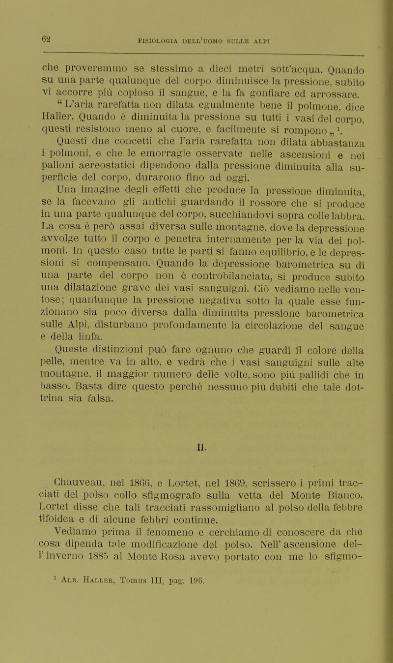 che proveremmo se stessimo a dieci metri sott'acqua. Quando su una parte qualunque del corpo diminuisce la pressione, subito vi accorre più copioso il sangue, e la fa gonfiare ed arrossare.  L'aria rarefatta non dilata egualmente bene il polmone, dice Haller. Quando è diminuita la pressione su tutti i vasi del corpo, questi resistono meno al cuore, e facilmente si rompono „ \ Questi due concetti che l'aria rarefatta non dilata abbastanza i polmoni, e che le emorragie osservate nelle ascensioni e nei palloni aereostatici dipendono dalla pressione diminuita alla su- perfìcie del corpo, durarono fino ad oggi. Una imagine degli effetti che produce la pressione diminuita, se la facevano gli antichi guardando il rossore che si produce' in una parte qualunque del corpo, succhiandovi sopra colle labbra. La cosa è però assai diversa sulle montagne, dove la depressione avvolge tutto il corpo e penetra internamente per la via dei pol- moni. In questo caso tutte le parti si fanno equilibrio, e le depres- sioni si compensano. Quando la depressione barometrica su di una parte del corpo non è controbilanciata, si produce subito una dilatazione grave dei vasi sanguigni. Ciò vediamo nelle ven- tose; quantunque la pressione negativa sotto la quale esse fun- zionano sia poco diversa dalla diminuita pressione barometrica sulle Alpi, disturbano profondamente la circolazione del sangue e della linfa. Queste distinzioni può fare ognuno che guardi il colore della pelle, mentre va in alto, e vedrà che i vasi sanguigni sulle alte montagne, il maggior numero delle volte, sono più pallidi che in basso. Basta dire questo perchè nessuno più dubiti che tale dot- trina sia falsa. II. Ghauveau, nel 1866, e Lortet, nel 18G9, scrissero i primi trac- ciati del polso collo sfigmografo sulla vetta del Monte Bianco. Lortet disse che tali tracciati rassomigliano al polso della febbre tifoidea e di alcune febbri continue. Vediamo prima il fenomeno e cerchiamo di conoscere da che cosa dipenda tale modificazione del polso. Nell'ascensione del- l' inverno 1885 al Monte Rosa avevo portato con me lo sfìgmo- 1 Alb. Haller, Toinus III, pag. 196.