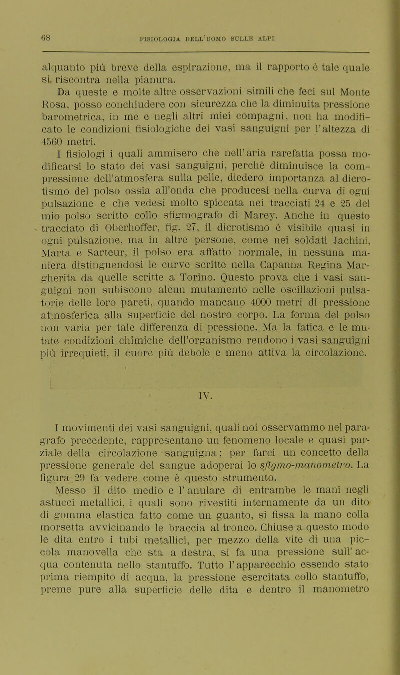 alquanto più breve della espirazione, ma il rapporto è tale quale si. riscontra nella pianura. Da queste e molte altre osservazioni simili che feci sul Monte Rosa, posso concliiudere con sicurezza che la diminuita pressione barometrica, in me e negli altri miei compagni, non ha modifi- cato le condizioni fisiologiche dei vasi sanguigni per l'altezza di 1560 metri. I fisiologi i quali ammisero che nell'aria rarefatta possa mo- dificarsi lo stato dei vasi sanguigni, perchè diminuisce la com- pressione dell'atmosfera sulla pelle, diedero importanza al dicro- tismo del polso ossia all'onda che producesi nella curva di ogni pulsazione e che vedesi molto spiccata nei tracciati 24 e 25 del mio polso scritto collo sfigmografo di Marey. Anche in questo tracciato di Oberhoffer, fig. 27, il dicrotismo è visibile quasi in ogni pulsazione, ma in altre persone, come nei soldati Jachini, Marta e Sarteur, il polso era affatto normale, in nessuna ma- niera distinguendosi le curve scritte nella Capanna Regina Mar- gherita da quelle scritte a Torino. Questo prova che i vasi san- guigni non subiscono alcun mutamento nelle oscillazioni pulsa- tone delle loro pareti, quando mancano 4000 metri di pressione atmosferica alla superficie del nostro corpo. La forma del polso non varia per tale differenza di pressione. Ma la fatica e le mu- tate condizioni chimiche dell'organismo rendono i vasi sanguigni più irrequieti, il cuore più debole e meno attiva la circolazione. IV. I movimenti dei vasi sanguigni, quali noi osservammo nel para- grafo precedente, rappresentano un fenomeno locale e quasi par- ziale della circolazione sanguigna; per farci un concetto della pressione generale del sangue adoperai lo sflgmo-manometro. La figura 29 fa vedere come è questo strumento. Messo il dito medio e l'anulare di entrambe le mani negli astucci metallici, i quali sono rivestiti internamente da un dito di gomma elastica fatto come un guanto, si fissa la mano colla morsetta avvicinando le braccia al tronco. Chiuse a questo modo le dita entro i tubi metallici, per mezzo della vite di una pic- cola manovella che sta a destra, si fa una pressione sull' ac- qua contenuta nello stantuffo. Tutto l'apparecchio essendo stato prima riempito di acqua, la pressione esercitata collo stantuffo, preme pure alla superficie delle dita e dentro il manometro