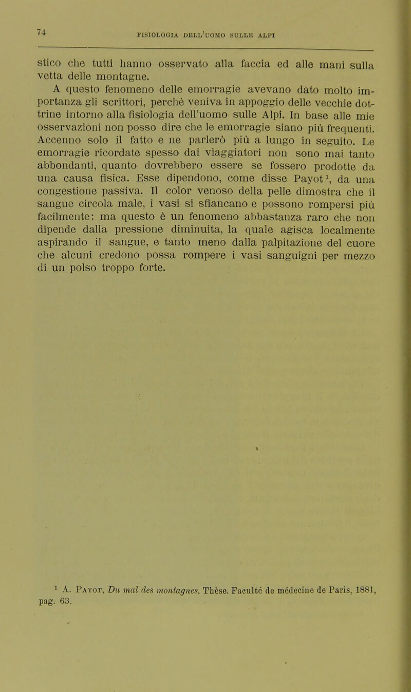 stico che tutti hanno osservato alla faccia ed alle mani sulla vetta delle montagne. A questo fenomeno delle emorragie avevano dato molto im- portanza gli scrittori, perchè veniva in appoggio delle vecchie dot- trine intorno alla fisiologia dell'uomo sulle Alpi. In base alle mie osservazioni non posso dire che le emorragie siano più frequenti. Accenno solo il fatto e ne parlerò più a lungo in seguito. Le emorragie ricordate spesso dai viaggiatori non sono mai tanto abbondanti, quanto dovrebbero essere se fossero prodotte da una causa fìsica. Esse dipendono, come disse Payot1, da una congestione passiva. Il color venoso della pelle dimostra che il sangue circola male, i vasi si sfiancano e possono rompersi più facilmente: ma questo è un fenomeno abbastanza raro che non dipende dalla pressione diminuita, la quale agisca localmente aspirando il sangue, e tanto meno dalla palpitazione del cuore che alcuni credono possa rompere i vasi sanguigni per mezzo di un polso troppo forte. 1 A. Payot, Du mal des montagnes. Thèse. Facultc de médecine de Paris. 1881, pag. 63.