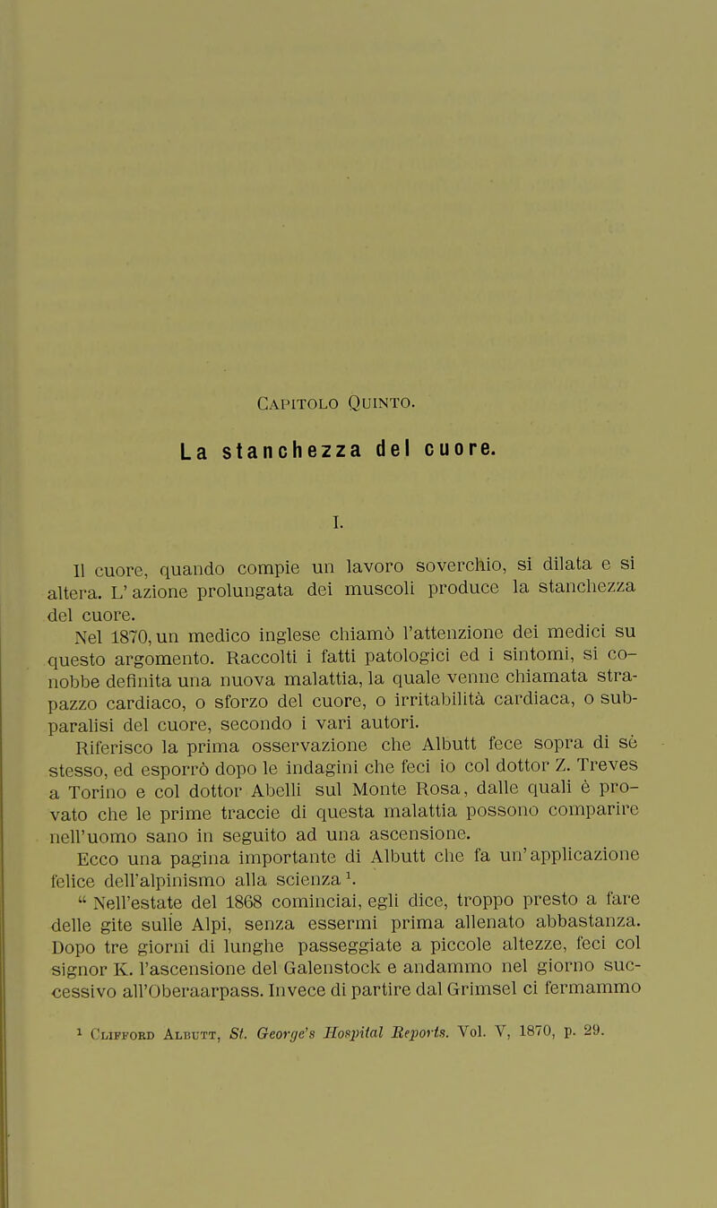 Capitolo Quinto. La stanchezza del cuore. r. Il cuore, quando compie un lavoro soverchio, si dilata e si altera. L'azione prolungata dei muscoli produce la stanchezza del cuore. Nel 1870, un medico inglese chiamò l'attenzione dei medici su questo argomento. Raccolti i fatti patologici ed i sintomi, si co- nobbe definita una nuova malattia, la quale venne chiamata stra- pazzo cardiaco, o sforzo del cuore, o irritabilità cardiaca, o sub- paralisi del cuore, secondo i vari autori. Riferisco la prima osservazione che Albutt fece sopra di sò stesso, ed esporrò dopo le indagini che feci io col dottor Z. Treves a Torino e col dottor Abelli sul Monte Rosa, dalle quali è pro- vato che le prime traccie di questa malattia possono comparire nell'uomo sano in seguito ad una ascensione. Ecco una pagina importante di Albutt che fa un'applicazione felice dell'alpinismo alla scienza1.  Nell'estate del 1868 cominciai, egli dice, troppo presto a fare delle gite sulle Alpi, senza essermi prima allenato abbastanza. Dopo tre giorni di lunghe passeggiate a piccole altezze, feci col signor K. l'ascensione del Galenstock e andammo nel giorno suc- cessivo all'Oberaarpass. Invece di partire dal Grimsel ci fermammo