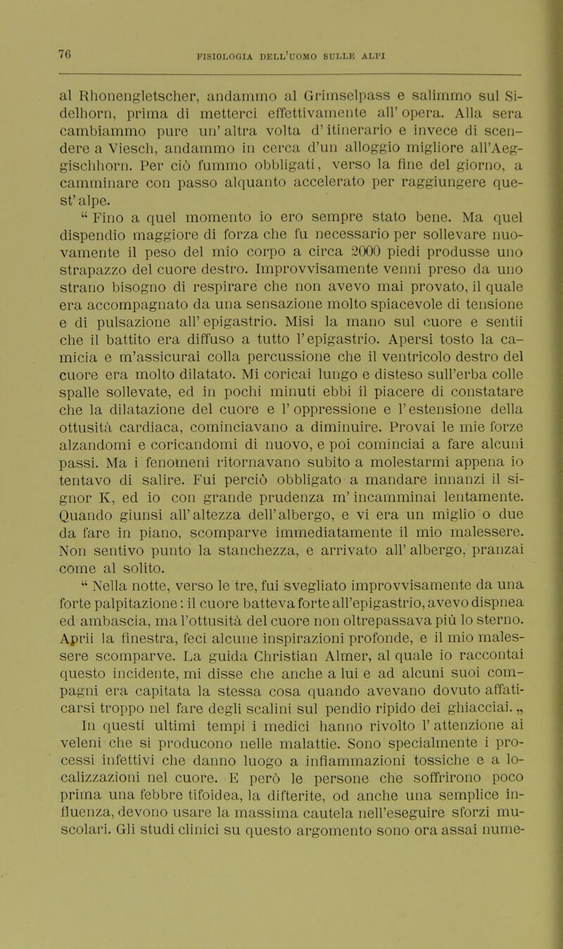 al Rhoncngletscher, andammo al Gritnselpass e salimmo sul Si- delhorn, prima di metterci effettivamente all'opera. Alla sera cambiammo pure un'altra volta d'itinerario e invece di scen- dere a Viesch, andammo in cerca d'un alloggio migliore all'Aeg- gischhorn. Per ciò fummo obbligati, verso la fine del giorno, a camminare con passo alquanto accelerato per raggiungere que- st' alpe.  Fino a quel momento io ero sempre stato bene. Ma quel dispendio maggiore di forza che fu necessario per sollevare nuo- vamente il peso del mio corpo a circa 2000 piedi produsse uno strapazzo del cuore destro. Improvvisamente venni preso da uno strano bisogno di respirare che non avevo mai provato, il quale era accompagnato da una sensazione molto spiacevole di tensione e di pulsazione all' epigastrio. Misi la mano sul cuore e sentii che il battito era diffuso a tutto l'epigastrio. Apersi tosto la ca- micia e m'assicurai colla percussione che il ventricolo destro del cuore era molto dilatato. Mi coricai lungo e disteso sull'erba colle spalle sollevate, ed in pochi minuti ebbi il piacere di constatare che la dilatazione del cuore e 1' oppressione e l'estensione della ottusità cardiaca, cominciavano a diminuire. Provai le mie forze alzandomi e coricandomi di nuovo, e poi cominciai a fare alcuni passi. Ma i fenomeni ritornavano subito a molestarmi appena io tentavo di salire. Fui perciò obbligato a mandare innanzi il si- gnor K, ed io con grande prudenza m'incamminai lentamente. Quando giunsi all'altezza dell'albergo, e vi era un miglio o due da fare in piano, scomparve immediatamente il mio malessere. Non sentivo punto la stanchezza, e arrivato all' albergo, pranzai come al solito.  Nella notte, verso le tre, fui svegliato improvvisamente da una forte palpitazione : il cuore batteva forte all'epigastrio, avevo dispnea ed ambascia, ma l'ottusità del cuore non oltrepassava più lo sterno. Aprii la finestra, feci alcune inspirazioni profonde, e il mio males- sere scomparve. La guida Christian Almer, al quale io raccontai questo incidente, mi disse che anche a lui e ad alcuni suoi com- pagni era capitata la stessa cosa quando avevano dovuto affati- carsi troppo nel fare degli scalini sul pendio ripido dei ghiacciai. „ In questi ultimi tempi i medici hanno rivolto l'attenzione ai veleni che si producono nelle malattie. Sono specialmente i pro- cessi infettivi che danno luogo a infiammazioni tossiche e a lo- calizzazioni nel cuore. E però le persone che soffrirono poco prima una febbre tifoidea, la difterite, od anche una semplice in- fluenza, devono usare la massima cautela nell'eseguire sforzi mu- scolari. Gli studi clinici su questo argomento sono ora assai nume-