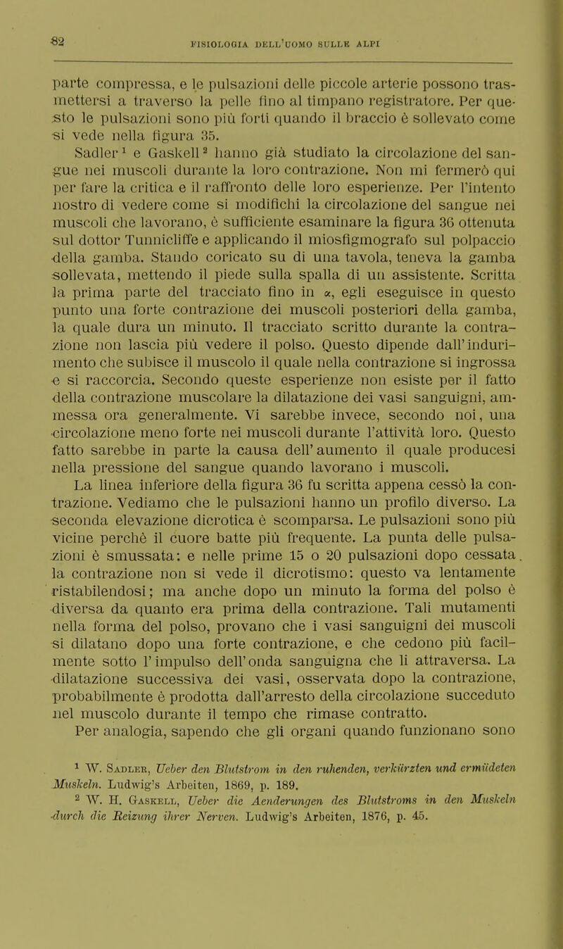 «2 parte compressa, e le pulsazioni delle piccole arterie possono tras- mettersi a traverso la pelle fino al timpano registratore. Per que- sto le pulsazioni sono più forti quando il braccio è sollevato come si vede nella figura :!.*». Sadler1 e Gaskell2 hanno già studiato la circolazione del san- gue nei muscoli duratitela loro contrazione. Non mi fermerò qui per l'are la critica e il raffronto delle loro esperienze. Per l'intento nostro di vedere come si modifichi la circolazione del sangue nei muscoli che lavorano, è sufficiente esaminare la figura 36 ottenuta sul dottor Tunnicliffee applicando il miosfigmografo sul polpaccio ■della gamba. Stando coricato su di una tavola, teneva la gamba sollevata, mettendo il piede sulla spalla di un assistente. Scritta la prima parte del tracciato fino in a, egli eseguisce in questo punto una forte contrazione dei muscoli posteriori della gamba, la quale dura un minuto. Il tracciato scritto durante la contra- zione non lascia più vedere il polso. Questo dipende dall'induri- mento che subisce il muscolo il quale nella contrazione si ingrossa ■e si raccorcia. Secondo queste esperienze non esiste per il fatto della contrazione muscolare la dilatazione dei vasi sanguigni, am- messa ora generalmente. Vi sarebbe invece, secondo noi, una circolazione meno forte nei muscoli durante l'attività loro. Questo fatto sarebbe in parte la causa dell'aumento il quale producesi nella pressione del sangue quando lavorano i muscoli. La linea inferiore della figura 36 fu scritta appena cessò la con- trazione. Vediamo che le pulsazioni hanno un profilo diverso. La seconda elevazione dicrotica è scomparsa. Le pulsazioni sono più vicine perchè il cuore batte più frequente. La punta delle pulsa- zioni è smussata: e nelle prime 15 o 20 pulsazioni dopo cessata, la contrazione non si vede il dicrotismo: questo va lentamente ristabilendosi; ma anche dopo un minuto la forma del polso è diversa da quanto era prima della contrazione. Tali mutamenti nella forma del polso, provano che i vasi sanguigni dei muscoli si dilatano dopo una forte contrazione, e che cedono più facil- mente sotto l'impulso dell'onda sanguigna che li attraversa. La •dilatazione successiva dei vasi, osservata dopo la contrazione, probabilmente è prodotta dall'arresto della circolazione succeduto nel muscolo durante il tempo che rimase contratto. Per analogia, sapendo che gli organi quando funzionano sono 1 W. Sadler, TJeber den Blutstrom in den ruhenden, vcrldirzten und crmiideten Muslceln. Ludwig's Arbeiten, 1869, p. 189. 2 W. H. Gaskell, TJeber die Aenderungen des Blutstroms in den Muslceln •durch die Reizung ihrer Nerven. Ludwig's Arbeiten, 1876, p. 45.