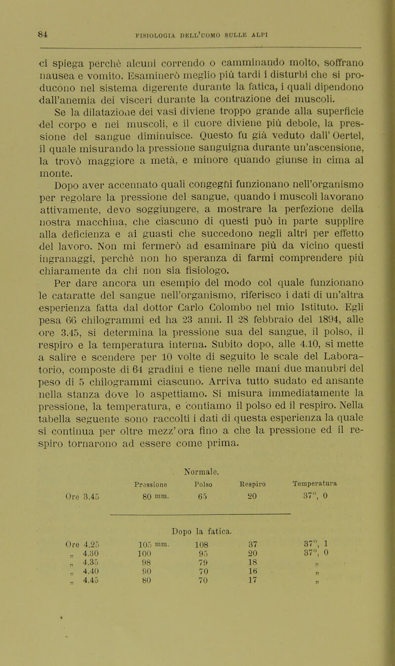 ci spiega perche alcuni correndo o camminando molto, soffrano nausea e vomito. Esaminerò meglio più tardi i disturbi che si pro- ducono nel sistema digerente durante la fatica, i quali dipendono dall'anemia dei visceri durante la contrazione dei muscoli. Se la dilatazione dei vasi diviene troppo grande alla superficie del corpo e nei muscoli, e il cuore diviene più debole, la pres- sione del sangue diminuisce. Questo fu già veduto dall' Oertel, il quale misurando la pressione sanguigna durante un'ascensione, la trovò maggiore a metà, e minore quando giunse in cima al monte. Dopo aver accennato quali congegni funzionano nell'organismo per regolare la pressione del sangue, quando i muscoli lavorano attivamente, devo soggiungere, a mostrare la perfezione della nostra macchina, che ciascuno di questi può in parte supplire alla deficienza e ai guasti che succedono negli altri per effetto del lavoro. Non mi fermerò ad esaminare più da vicino questi ingranaggi, perchè non ho speranza di farmi comprendere più chiaramente da chi non sia fisiologo. Per dare ancora un esempio del modo col quale funzionano le cataratte del sangue nell'organismo, riferisco i dati di un'altra esperienza fatta dal dottor Carlo Colombo nel mio Istituto. Egli pesa 66 chilogrammi ed ha 23 anni. Il 28 febbraio del 1894, alle ore 3.45, si determina la pressione sua del sangue, il polso, il respiro e la temperatura interna. Subito dopo, alle 4.10, si mette a salire e scendere per 10 volte di seguito le scale del Labora- torio, composte di 64 gradini e tiene nelle mani due manubri del peso di 5 chilogrammi ciascuno. Arriva tutto sudato ed ansante nella stanza dove lo aspettiamo. Si misura immediatamente la pressione, la temperatura, e contiamo il polso ed il respiro. Nella tabella seguente sono raccolti i dati di questa esperienza la quale si continua per oltre mezz'ora fino a che la pressione ed il re- spiro tornarono ad essere come prima. Normale. Ore 3.45 Pressione 80 inm. Polso 65 Respiro 20 Temperatura 37°, 0 Dopo la fatica. Ore 4.25 „ 4.30 „ 4.35 100 98 90 80 10) uni. 108 95 79 70 70 37 20 18 IH 17 37°, 1 37°, 0 4.40 n