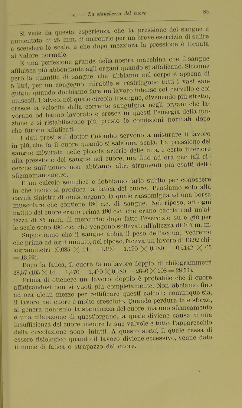 Si vede da questa esperienza che la pressione del sangue e aumentata di 25 min. di mercurio per un breve esercizio di salire ^ scendere le scale, e che dopo mezz'ora la pressione e tornata al valore normale. È una perfezione grande della nostra macchina che il sangue affluisca più abbondante agli organi quando si affaticano. Siccome però la quantità di sangue che abbiamo nel corpo e appena di 5 litri, per un congegno mirabile si restringono tutti i vasi san- guigni quando dobbiamo fare un lavoro intenso col cervello e coi muscoli. L'alveo, nel quale circola il sangue, divenendo più stretto, cresce la velocità della corrente sanguigna negli organi che la- vorano od hanno lavorato e cresce in questi l'energia della fun- zione e si ristabiliscono più presto le condizioni normali dopo che furono affaticati. I dati presi sul dottor Colombo servono a misurare il lavoro in più che fa il cuore quando si sale una scala. La pressione del sangue misurata nelle piccole arterie delle dita, è certo inferiore alla pressione del sangue nel cuore, ma fino ad ora per tali ri- cerche sull' uomo, non abbiamo altri strumenti più esatti dello sfigmomanometro. È un calcolo semplice e dobbiamo farlo subito per conoscere in che modo si produca la fatica del cuore. Pensiamo solo alla cavità sinistra di quest'organo, la quale rassomiglia ad una borsa muscolare che contiene 180 ce. di sangue. Nel riposo, ad ogni battito del cuore erano prima 180 ce. che erano cacciati ad un'al- tezza di 85 m.m. di mercurio; dopo fatto l'esercizio su e giù per le scale sono 180 ce che vengono sollevati all'altezza di 105 m. m. Supponiamo che il sangue abbia il peso dell'acqua; vedremo che prima ad ogni minuto, nel riposo, faceva un lavoro di 13.92 chi- logrammetri (0.085 X 14 = 1.190 1.190 X 0.180 = 0.2142 X 65 = 13,92). Dopo la fatica, il cuore fa un lavoro doppio, di chilogrammetri 28,57 (105 X 14 = 1,470 1,470 X 0,180 = 2646 X108 = 28,57). Prima di ottenere un lavoro doppio è probabile che il cuore affaticandosi non si vuoti più completamente. Non abbiamo fino ad ora alcun mezzo per rettificare questi calcoli: comunque sia, il lavoro del cuore è molto cresciuto. Quando perdura tale sforzo, si genera non solo la stanchezza del cuore, ma uno sfìancamento e una dilatazione di quest'organo, la quale diviene causa di una insufficienza del cuore, mentre le sue valvole e tutto l'apparecchio della circolazione sono intatti. A questo stato', il quale cessa di essere fisiologico quando il lavoro diviene eccessivo, venne dato il nome di fatica o strapazzo del cuore.