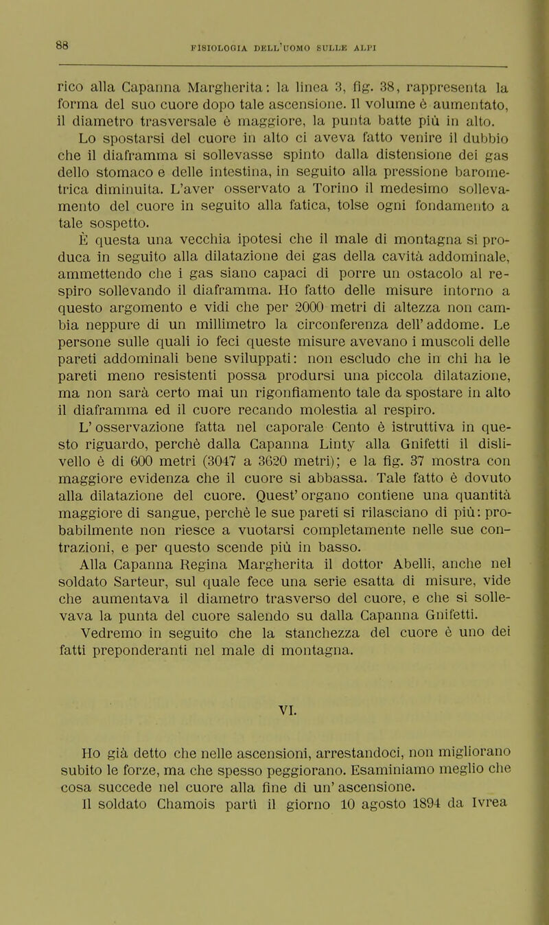 rico alla Capanna Margherita: la linea 3, fig. 38, rappresenta la forma del suo cuore dopo tale ascensione. Il volume è aumentato, il diametro trasversale è maggiore, la punta batte più in alto. Lo spostarsi del cuore in alto ci aveva fatto venire il dubbio che il diaframma si sollevasse spinto dalla distensione dei gas dello stomaco e delle intestina, in seguito alla pressione barome- trica diminuita. L'aver osservato a Torino il medesimo solleva- mento del cuore in seguito alla fatica, tolse ogni fondamento a tale sospetto. È questa una vecchia ipotesi che il male di montagna si pro- duca in seguito alla dilatazione dei gas della cavità addominale, ammettendo che i gas siano capaci di porre un ostacolo al re- spiro sollevando il diaframma. Ho fatto delle misure intorno a questo argomento e vidi che per 2000 metri di altezza non cam- bia neppure di un millimetro la circonferenza dell'addome. Le persone sulle quali io feci queste misure avevano i muscoli delle pareti addominali bene sviluppati: non escludo che in chi ha le pareti meno resistenti possa prodursi una piccola dilatazione, ma non sarà certo mai un rigonfiamento tale da spostare in alto il diaframma ed il cuore recando molestia al respiro. L'osservazione fatta nel caporale Cento è istruttiva in que- sto riguardo, perchè dalla Capanna Linty alla Gnifetti il disli- vello è di 600 metri (3047 a 3620 metri); e la flg. 37 mostra con maggiore evidenza che il cuore si abbassa. Tale fatto è dovuto alla dilatazione del cuore. Quest' organo contiene una quantità maggiore di sangue, perchè le sue pareti si rilasciano di più: pro- babilmente non riesce a vuotarsi completamente nelle sue con- trazioni, e per questo scende più in basso. Alla Capanna Regina Margherita il dottor Abelli, anche nel soldato Sarteur, sul quale fece una serie esatta di misure, vide che aumentava il diametro trasverso del cuore, e che si solle- vava la punta del cuore salendo su dalla Capanna Gnifetti. Vedremo in seguito che la stanchezza del cuore è uno dei fatti preponderanti nel male di montagna. VI. Ho già detto che nelle ascensioni, arrestandoci, non migliorano subito le forze, ma che spesso peggiorano. Esaminiamo meglio che cosa succede nel cuore alla fine di un' ascensione. Il soldato Chamois parti il giorno 10 agosto 1894 da Ivrea