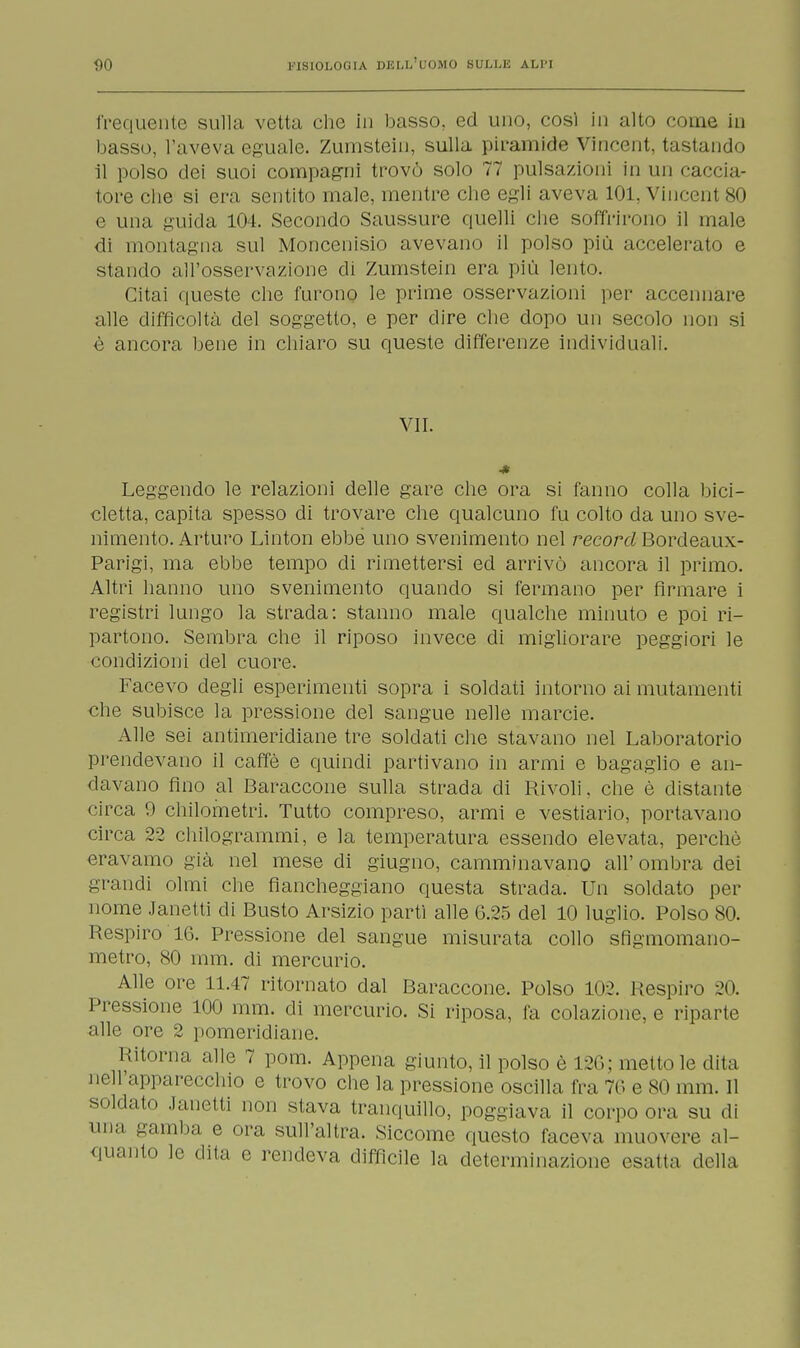 frequente sulla vetta che in basso, ed uno, così in alto come in basso, l'aveva eguale. Zumstein, sulla piramide Vincent, tastando il polso dei suoi compagni trovò solo 77 pulsazioni in un caccia- tore che si era sentito male, mentre che egli aveva 101, Vincent so e una guida 104. Secondo Saussure quelli che soffrirono il male di montagna sul Moncenisio avevano il polso più accelerato e stando all'osservazione di Zumstein era più lento. Citai queste che furono le prime osservazioni per accennare alle difficoltà del soggetto, e per dire che dopo un secolo non si è ancora bene in chiaro su queste differenze individuali. VII. ■* Leggendo le relazioni delle gare che ora si fanno colla bici- cletta, capita spesso di trovare che qualcuno fu colto da uno sve- nimento. Arturo Linton ebbe uno svenimento nel record Bordeaux- Parigi, ma ebbe tempo di rimettersi ed arrivò ancora il primo. Altri hanno uno svenimento quando si fermano per firmare i registri lungo la strada: stanno male qualche minuto e poi ri- partono. Sembra che il riposo invece di migliorare peggiori le condizioni del cuore. Facevo degli esperimenti sopra i soldati intorno ai mutamenti che subisce la pressione del sangue nelle marcie. Alle sei antimeridiane tre soldati che stavano nel Laboratorio prendevano il caffè e quindi partivano in armi e bagaglio e an- davano fino al Baraccone sulla strada di Rivoli. che è distante circa 9 chilometri. Tutto compreso, armi e vestiario, portavano circa 22 chilogrammi, e la temperatura essendo elevata, perchè eravamo già nel mese di giugno, camminavano all' ombra dei grandi olmi che fiancheggiano questa strada. Un soldato per nome Janetti di Busto Arsizio partì alle 6.25 del 10 luglio. Polso 80. Respiro 16. Pressione del sangue misurata collo sfigmomano- metro, 80 mm. di mercurio. Alle ore 11.47 ritornato dal Baraccone. Polso 102. I(espiro 20. Pressione 100 mm. di mercurio. Si riposa, fa colazione, e riparte alle ore 2 pomeridiane. Ritorna alle 7 pom. Appena giunto, il polso è 126; metto le dita nell'apparecchio e trovo che la pressione oscilla fra 76 e so mm. Il soldato Janetti non stava tranquillo, poggiava il corpo ora su di una gamba e ora sull'altra. Siccome questo faceva muovere al- quanto le dita e rendeva difficile la determinazione esalta della