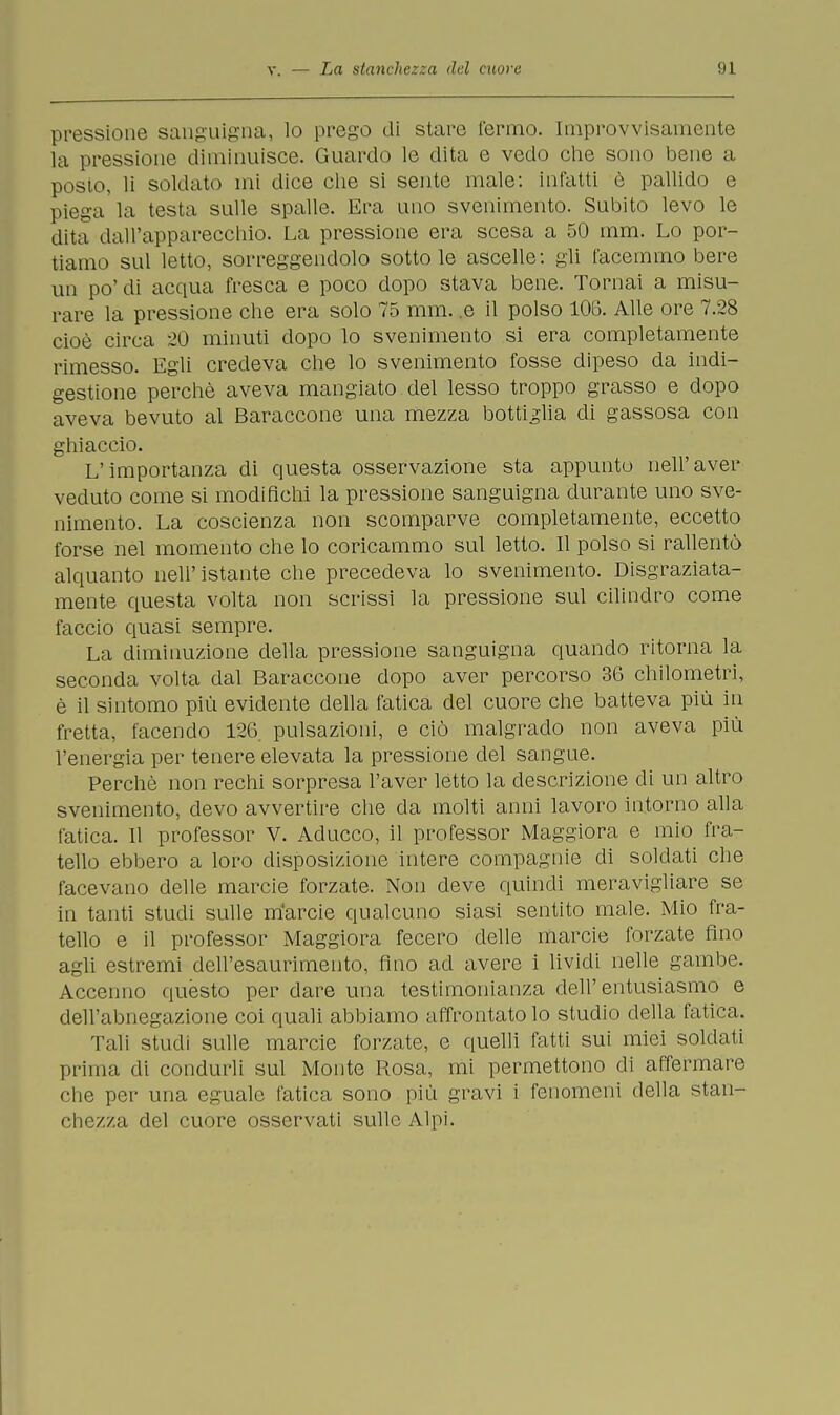 pressione sanguigna, lo prego di stare l'ermo. Improvvisamente la pressione diminuisce. Guardo le dita e vedo che sono bene a posto, li soldato mi dice che si sente male: infatti è pallido e piega la testa sulle spalle. Era uno svenimento. Subito levo le dita dall'apparecchio. La pressione era scesa a 50 mm. Lo por- tiamo sul letto, sorreggendolo sotto le ascelle: gli tacemmo bere un po' di acqua fresca e poco dopo stava bene. Tornai a misu- rare la pressione che era solo 75 mm. .e il polso 106. Alle ore 7.28 cioè circa 20 minuti dopo lo svenimento si era completamente rimesso. Egli credeva che lo svenimento fosse dipeso da indi- gestione perchè aveva mangiato del lesso troppo grasso e dopo aveva bevuto al Baraccone una mezza bottiglia di gassosa con ghiaccio. L'importanza di questa osservazione sta appunto neh'aver veduto come si modifichi la pressione sanguigna durante uno sve- nimento. La coscienza non scomparve completamente, eccetto forse nel momento che lo coricammo sul letto. Il polso si rallentò alquanto nell'istante che precedeva lo svenimento. Disgraziata- mente questa volta non scrissi la pressione sul cilindro come faccio quasi sempre. La diminuzione della pressione sanguigna quando ritorna la seconda volta dal Baraccone dopo aver percorso 36 chilometri, è il sintomo più evidente della fatica del cuore che batteva più in fretta, facendo 126 pulsazioni, e ciò malgrado non aveva più l'energia per tenere elevata la pressione del sangue. Perchè non rechi sorpresa l'aver letto la descrizione di un altro svenimento, devo avvertire che da molti anni lavoro intorno alla fatica. Il professor V. Aducco, il professor Maggiora e mio fra- tello ebbero a loro disposizione intere compagnie di soldati che facevano delle marcie forzate. Non deve quindi meravigliare se in tanti studi sulle m'arcie qualcuno siasi sentito male. Mio fra- tello e il professor Maggiora fecero delle marcie forzate fino agli estremi dell'esaurimento, fino ad avere i lividi nelle gambe. Accenno quésto per dare una testimonianza dell'entusiasmo e dell'abnegazione coi quali abbiamo affrontato lo studio della fatica. Tali studi sulle marcie forzate, e quelli fatti sui miei soldati prima di condurli sul Monte Rosa, mi permettono di affermare die per una eguale fatica sono più gravi i fenomeni della stan- chezza del cuore osservati sulle Alpi.