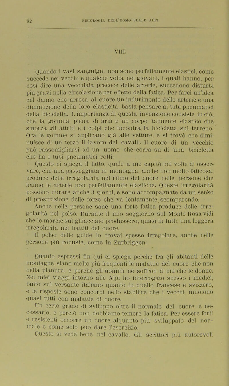 Vili. Quando i vasi sanguigni non sono perfettamente elastici, come succede nei vecchi e qualche volta nei giovani, i quali hanno, per cosi dire, una vecchiaia precoce delle arterie, succedono disturbi più gravi nella circolazione per effetto della fatica. Per farci un'idea del danno che arreca al cuore un indurimento delle arterie e una diminuzione della loro elasticità, basta pensare ai tubi pneumatici della bicicletta. L'importanza di questa invenzione consiste in ciò, che la gomma piena di aria è un corpo talmente elastico che smorza gli attriti e i colpi che incontra la bicicletta sul terreno. Ora le gomme si applicano già alle vetture, e si trovò che dimi- nuisce di un terzo il lavoro dei cavalli. Il cuore di un vecchio può rassomigliarsi ad un uomo che corra su di una bicicletta che ha i tubi pneumatici rotti. Questo ci spiega il fatto, quale a me capitò più volte di osser- vare, che una passeggiata in montagna, anche non molto faticosa, produce delle irregolarità nel ritmo del cuore nelle persone che hanno le arterie non perfettamente elastiche. Queste irregolarità possono durare anche 3 giorni, e sono accompagnate da un senso di prostrazione delle forze che va lentamente scomparendo. Anche nelle persone sane una forte fatica produce delle irre- golarità nel polso. Durante il mio soggiorno sul Monte Rosa vidi che le marcie sul ghiacciaio produssero, quasi in tutti, una leggera irregolarità nei battiti del cuore. Il polso delle guide lo trovai spesso irregolare, anche nelle persone più robuste, come in Zurbriggen. Quanto espressi fin qui ci spiega perchè fra gli abitanti delle montagne siano molto più frequenti le malattie del cuore che non nella pianura, e perchè gli uomini ne soffron di più che le donne. Nei miei viaggi intorno alle Alpi ho interrogato spesso i medici, tanto sul versante italiano quanto in quello francese e svizzero, c le risposte sono concordi nello stabilire che i vecchi muoiono quasi tutti con malattie di cuore. Un certo grado di sviluppo oltre il normale del cuore è ne- cessario, e perciò non dobbiamo temere la fatica. Per essere forti e resistenti occorre un cuore alquanto più sviluppati» del nor- male e come solo può dare l'esercizio. Questo si vede bene nel cavallo. Gli scrittori più autorevoli