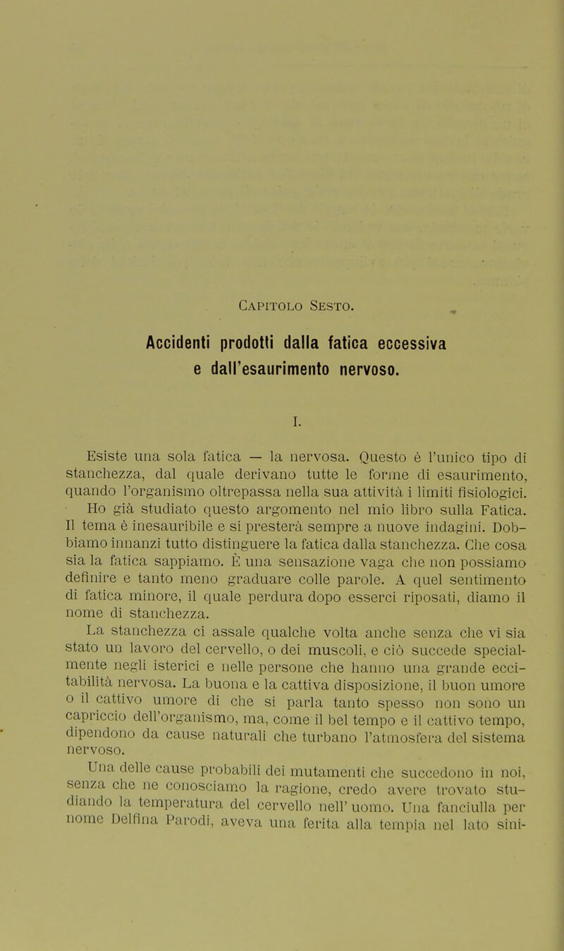 Capitolo Sesto. Accidenti prodotti dalla fatica eccessiva e dall'esaurimento nervoso. i. Esiste una sola fatica — la nervosa. Questo è l'unico tipo di stanchezza, dal quale derivano tutte le forme di esaurimento, quando l'organismo oltrepassa nella sua attività i limiti fisiologici. Ho già studiato questo argomento nel mio libro sulla Fatica. Il tema è inesauribile e si presterà sempre a nuove indagini. Dob- biamo innanzi tutto distinguere la fatica dalla stanchezza. Che cosa sia la fatica sappiamo. È una sensazione vaga che non possiamo definire e tanto meno graduare colle parole. A quel sentimento di fatica minore, il quale perdura dopo esserci riposati, diamo il nome di stanchezza. La stanchezza ci assale qualche volta anche senza che vi sia stato un lavoro del cervello, o dei muscoli, e ciò succede special- mente negli isterici e nelle persone che hanno una grande ecci- tabilità nervosa. La buona e la cattiva disposizione, il buon umore o il cattivo umore di che si parla tanto spesso non sono un capriccio dell'organismo, ma, come il bel tempo e il cattivo tempo, dipendono da cause naturali che turbano l'atmosfera del sistema nervoso. Una delle cause probabili dei mutamenti che succedono in noi, senza, che ne conosciamo la ragione, credo avere trovato stu- diando la temperatura del cervello nell'uomo. Una fanciulla por nome Delfina Parodi, aveva una ferita alla tempia nel lato sini-