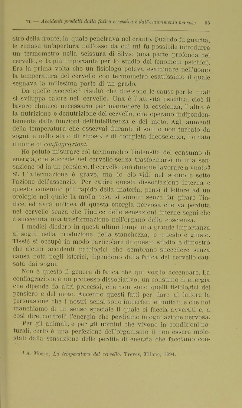 stro della fronte, la quale penetrava nel cranio. Quando fu guarita, le rimase un'apertura nell'osso da cui mi fu possibile introdurre un termometro nella scissura di Silvio (una parte profonda del cervello, e la più importante per lo studio dei fenomeni psichici). Era la prima volta che un fisiologo poteva esaminare nell'uomo la temperatura del cervello con termometro esattissimo il quale segnava la millesima parte di un grado. Da quelle ricerche1 risultò che due sono le cause per le quali si sviluppa calore nel cervello. Una è 1' attività psichica, cioè il lavoro chimico necessario per mantenere la coscienza, l'altra è la nutrizione e denutrizione del cervello, che operano indipenden- temente dalle funzioni dell'intelligenza e del moto. Agli aumenti della temperatura che osservai durante il sonno non turbato da sogni, e nello stato di riposo, e di completa incoscienza, ho dato il nome di conflagrazioni. Ho potuto misurare col termometro l'intensità del consumo di energia, che succede nel cervello senza trasformarsi in una sen- sazione od in un pensiero. Il cervello può dunque lavorare a vuoto? Sì. L'affermazione è grave, ma io ciò vidi nel sonno e sotto l'azione dell'assenzio. Per capire questa dissociazione interna e questo consumo più rapido della materia, pensi il lettore ad un orologio nel quale la molla tesa si smonti senza far girare l'in- dice, ed avrà un'idea di questa energia nervosa che va perduta nel cervello senza che l'indice delle sensazioni interne segni che è succeduta una trasformazione nell'organo della coscienza. I medici diedero in questi ultimi tempi una grande importanza ai sogni nella produzione della stanchezza, e questo è giusto. Tissié si occupò in modo particolare di questo studio, e dimostrò che alcuni accidenti patologici che sembrano succedere senza causa nota negli isterici, dipendono dalla fatica del cervello cau- sata dai sogni. Non è questo il genere di fatica che qui voglio accennare. La conflagrazione è un processo dissociativo, un consumo di energia che dipende da altri processi, che non sono quelli fisiologici del pensiero e del moto. Accenno questi fatti per dare al lettore la persuasione che i nostri sensi sono imperfetti e limitati, e che noi manchiamo di un senso speciale il quale ci faccia avvertiti e, a così dire, controlli l'energia che perdiamo in ogni azione nervosa. Per gli animali, e per gli uomini che vivono in condizioni na- turali, certo è una perfezione dell'organismo il non essere mole- stati dalla sensazione delle perdite di energia che facciamo con- 1 A. Mosho, La temperatura del cervello. Treves, Milano, 1894.