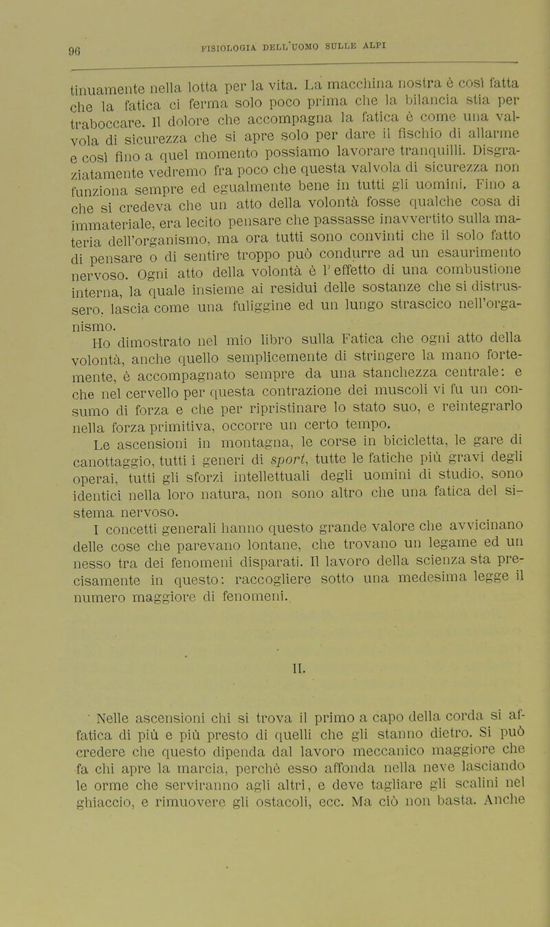 tinuamente nella lotta per la vita. La macchina nostra è cosi fatta che la fatica ci ferma solo poco prima che la bilancia stia per traboccare. 11 dolore che accompagna la fatica è come una val- vola di sicurezza che si apre solo per dare il fischio di allarme e così fino a quel momento possiamo lavorare tranquilli. Disgra- ziatamente vedremo fra poco che questa valvola di sicurezza non funziona sempre ed egualmente bene in tutti gli uomini. Fino a che si credeva che un atto della volontà fosse qualche cosa di immateriale, era lecito pensare che passasse inavvertito sulla ma- teria dell'organismo, ma ora tutti sono convinti che il solo fatto di pensare o di sentire troppo può condurre ad un esaurimento nervoso. Ogni atto della volontà è l'effetto di una combustione interna, la quale insieme ai residui delle sostanze che si distrus- sero, lascia come una fuliggine ed un lungo strascico nell'orga- nismo. Ho dimostrato nel mio libro sulla Fatica che ogni atto della volontà, anche quello semplicemente eli stringere la mano forte- mente, è accompagnato sempre da una stanchezza centrale: e che nel cervello per questa contrazione dei muscoli vi fu un con- sumo di forza e che per ripristinare lo stato suo, e reintegrarlo nella forza primitiva, occorre un certo tempo. Le ascensioni in montagna, le corse in bicicletta, le gare di canottaggio, tutti i generi di sport, tutte le fatiche più gravi degli operai, tutti gli sforzi intellettuali degli uomini di studio, sono identici nella loro natura, non sono altro che una fatica del si- stema nervoso. I concetti generali hanno questo grande valore che avvicinano delle cose che parevano lontane, che trovano un legame ed un nesso tra dei fenomeni disparati. Il lavoro della scienza sta pre- cisamente in questo: raccogliere sotto una medesima legge il numero maggiore di fenomeni. II. ' Nelle ascensioni chi si trova il primo a capo della corda si af- fatica di più e più presto di quelli che gli stanno dietro. Si può credere che questo dipenda dal lavoro meccanico maggiore che fa chi apre la marcia, perchè esso affonda nella neve lasciando le orme che serviranno agli altri, e deve tagliare gli scalini nel ghiaccio, e rimuovere gli ostacoli, ecc. Ma ciò non basta. Anche