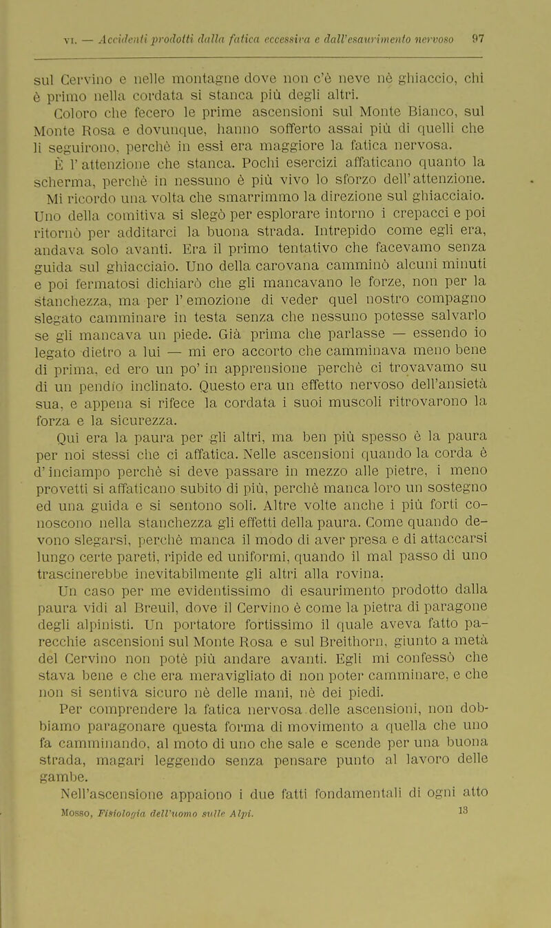 sul Cervino e nelle montagne dove non c'è neve nè ghiaccio, chi è primo nella cordata si stanca più degli altri. Coloro che fecero le prime ascensioni sul Monte Bianco, sul Monte Rosa e dovunque, hanno sofferto assai più di quelli che li seguirono, perchè in essi era maggiore la fatica nervosa. È 1' attenzione che stanca. Pochi esercizi affaticano quanto la scherma, perchè in nessuno è più vivo lo sforzo dell'attenzione. Mi ricordo una volta che smarrimmo la direzione sul ghiacciaio. Uno della comitiva si slegò per esplorare intorno i crepacci e poi ritornò per additarci la buona strada. Intrepido come egli era, andava solo avanti. Era il primo tentativo che facevamo senza guida sul ghiacciaio. Uno della carovana camminò alcuni minuti e poi fermatosi dichiarò che gli mancavano le forze, non per la stanchezza, ma per 1' emozione di veder quel nostro compagno slegato camminare in testa senza che nessuno potesse salvarlo se gii mancava un piede. Già prima che parlasse — essendo io legato dietro a lui — mi ero accorto che camminava meno bene di prima, ed ero un po' in apprensione perchè ci trovavamo su di un pendio inclinato. Questo era un effetto nervoso dell'ansietà sua, e appena si rifece la cordata i suoi muscoli ritrovarono la forza e la sicurezza. Qui era la paura per gli altri, ma ben più spesso è la paura per noi stessi che ci affatica. Nelle ascensioni quando la corda è d'inciampo perchè si deve passare in mezzo alle pietre, i meno provetti si affaticano subito di più, perchè manca loro un sostegno ed una guida e si sentono soli. Altre volte anche i più forti co- noscono nella stanchezza gli effetti della paura. Come quando de- vono slegarsi, perchè manca il modo di aver presa e di attaccarsi lungo certe pareti, ripide ed uniformi, quando il mal passo di uno trascinerebbe inevitabilmente gli altri alla rovina. Un caso per me evidentissimo di esaurimento prodotto dalla paura vidi al Breuil, dove il Cervino è come la pietra di paragone degli alpinisti. Un portatore fortissimo il quale aveva fatto pa- recchie ascensioni sul Monte Rosa e sul Breithorn, giunto a metà del Cervino non potè più andare avanti. Egli mi confessò che stava bene e che era meravigliato di non poter camminare, e che non si sentiva sicuro nè delle mani, nè dei piedi. Per comprendere la fatica nervosa.delle ascensioni, non dob- biamo paragonare questa forma di movimento a quella che uno fa camminando, al moto di uno che sale e scende per una buona, strada, magari leggendo senza pensare punto al lavoro delle gambe. Nell'ascensione appaiono i due fatti fondamentali di ogni atto Mosso, Fisiolof/ia dell'uomo svile Alpi.
