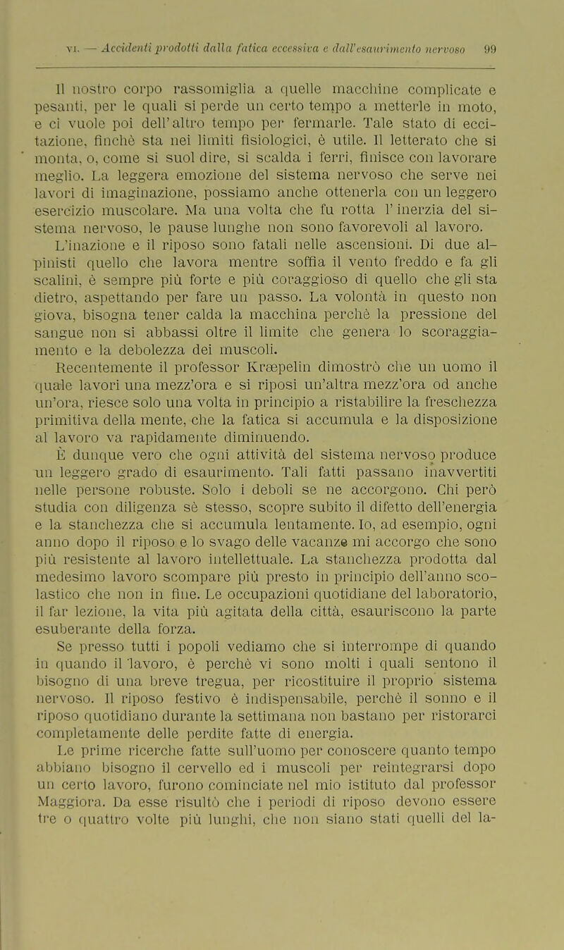 Il nostro corpo rassomiglia a quelle macchine complicate e pesanti, per le quali si perde un certo tempo a metterle in moto, e ci vuole poi dell'altro tempo pei' fermarle. Tale stato di ecci- tazione, finche sta nei limiti fisiologici, è utile. 11 letterato che si monta, o, come si suol dire, si scalda i ferri, finisce con lavorare meglio. La leggera emozione del sistema nervoso che serve nei lavori di imaginazione, possiamo anche ottenerla con un leggero esercizio muscolare. Ma una volta che fu rotta l'inerzia del si- stema nervoso, le pause lunghe non sono favorevoli al lavoro. L'inazione e il riposo sono fatali nelle ascensioni. Di due al- pinisti quello che lavora mentre soffia il vento freddo e fa gli scalini, è sempre più forte e più coraggioso di quello che gli sta dietro, aspettando per fare un passo. La volontà in questo non giova, bisogna tener calda la macchina perchè la pressione del sangue non si abbassi oltre il limite che genera lo scoraggia- mento e la debolezza dei muscoli. Recentemente il professor Kreepelin dimostrò che un uomo il quale lavori una mezz'ora e si riposi un'altra mezz'ora od anche un'ora, riesce solo una volta in principio a ristabilire la freschezza primitiva della mente, che la fatica si accumula e la disposizione al lavoro va rapidamente diminuendo. È dunque vero che ogni attività del sistema nervoso produce un leggero grado di esaurimento. Tali fatti passano inavvertiti nelle persone robuste. Solo i deboli se ne accorgono. Chi però studia con diligenza sè stesso, scopre subito il difetto dell'energia e la stanchezza che si accumula lentamente. Io, ad esempio, ogni anno dopo il riposo e lo svago delle vacanze mi accorgo che sono più resistente al lavoro intellettuale. La stanchezza prodotta dal medesimo lavoro scompare più presto in principio dell'anno sco- lastico che non in fine. Le occupazioni quotidiane del laboratorio, il far lezione, la vita più agitata della città, esauriscono la parte esuberante della forza. Se presso tutti i popoli vediamo che si interrompe di quando in quando il 'lavoro, è perchè vi sono molti i quali sentono il bisogno di una breve tregua, per ricostituire il proprio sistema nervoso. Il riposo festivo è indispensabile, perchè il sonno e il riposo quotidiano durante la settimana non bastano per ristorarci completamente delle perdite fatte di energia. Le prime ricerche fatte sull'uomo per conoscere quanto tempo abbiano bisogno il cervello ed i muscoli per reintegrarsi dopo un cerio lavoro, furono cominciate nel mio istituto dal professor Maggiora. Da esse risultò che i periodi di riposo devono essere tre o quattro volte più lunghi, che non siano stati quelli del la-