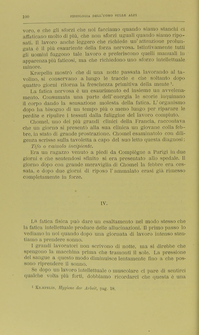 UHI voro, e che gli sforzi che noi facciamo quando siamo stanchi ci affaticano molto di più, che non sforzi uguali quando siamo ripo- sati. Il lavoro anche leggero che richiede un' attenzione prolun- gata è il più esauriente della forza nervosa. Istintivamente tutti gli uomini fuggono tale lavoro e preferiscono quelli manuali in apparenza più faticosi, ma che richiedono uno sforzo intellettuale minore. Krsepelin mostrò che di una notte passata lavorando al ta- volino, si conservano a lungo le traccie e che soltanto dopo quattro giorni ritorna la freschezza primitiva della mente K La fatica nervosa è un esaurimento ed insieme un avvelena- mento. Consumata una parte dell'energia le scorie inquinano il corpo dando la sensazione molesta della fatica. L' organismo dopo ha bisogno di un tempo più o meno lungo per riparare le perdite e ripulire i tessuti dalla fuliggine del lavoro compiuto. Chomel, uno dei più grandi clinici della Francia, raccontava che un giorno si presentò alla sua clinica un giovane colla feb- bre, in stato di grande prostrazione. Chomel esaminatolo con dili- genza scrisse sulla tavoletta a capo del suo letto questa diagnosi : Tifo o vainolo incipiente. Era un ragazzo venuto a piedi da Compiègne a Parigi in due giorni e che sentendosi sfinito si era presentato allo spedale. Il giorno dopo con grande meraviglia di Chomel la febbre era ces- sata, e dopo due giorni di riposo V ammalato erasi già rimesso completamente in forze. IV. La fatica fisica può dare un esaltamento nel modo stesso che la fatica intellettuale produce delle allucinazioni. Il primo passo lo vediamo in noi quando dopo una giornata di lavoro intenso sten- tiamo a prendere sonno. I grandi lavoratori non scrivono di notte, ina si direbbe che spengono la macchina prima che tramonti il sole. La pressione del sangue a questo modo diminuisce lentamente fino a che pos- sono riprendere il sonno. se dopo un lavoro intellettuale o muscolare ci pare di sentirci qualche volta più forti, dobbiamo ricordarci che questa è una