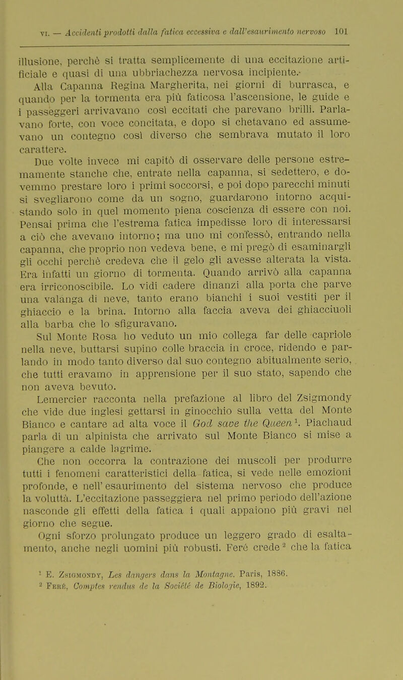 illusione, perchè si tratta semplicemente di una eccitazione arti- ficiale e quasi di una ubbriachezza nervosa incipiente.- Alla Capanna Regina Margherita, nei giorni di burrasca, e quando per la tormenta era più faticosa l'ascensione, le guide e i passeggeri arrivavano così eccitati che parevano brilli. Parla- vano forte, con voce concitata, e dopo si chetavano ed assume- vano un contegno cosi diverso che sembrava mutato il loro carattere. Due volte invece mi capitò di osservare delle persone estre- mamente stanche che, entrate nella capanna, si sedettero, e do- vemmo prestare loro i primi soccorsi, e poi dopo parecchi minuti si svegliarono come da un sogno, guardarono intorno acqui- stando solo in quel momento piena coscienza di essere con noi. Pensai prima che l'estrema fatica impedisse loro di interessarsi a ciò che avevano intorno; ma uno mi confessò, entrando nella capanna, che proprio non vedeva bene, e mi pregò di esaminargli gli occhi perchè credeva che il gelo gli avesse alterata la vista. Era infatti un giorno di tormenta. Quando arrivò alla capanna era irriconoscibile. Lo vidi cadere dinanzi alla porta che parve una valanga di neve, tanto erano bianchi i suoi vestiti per il ghiaccio e la brina. Intorno alla faccia aveva dei ghiacciuoli alla barba che lo sfiguravano. Sul Monte Rosa ho veduto un mio collega far delle capriole nella neve, buttarsi supino colle braccia in croce, ridendo e par- lando in modo tanto diverso dal suo contegno abitualmente serio, che tutti eravamo in apprensione per il suo stato, sapendo che non aveva bevuto. Lemercier racconta nella prefazione al libro del Zsigmondy che vide due inglesi gettarsi in ginocchio sulla vetta del Monte Bianco e cantare ad alta voce il God saoe the Qaeen1, Piachaud parla di un alpinista che arrivato sul Monte Bianco si mise a piangere a calde lagrime. Che non occorra la contrazione dei muscoli per produrre tutti i fenomeni caratteristici della fatica, si vede nelle emozioni profonde, e neh' esaurimento del sistema nervoso che produce la voluttà. L'eccitazione passeggiera nel primo periodo dell'azione nasconde gli effetti della fatica i quali appaiono più gravi nel giorno che segue. Ogni sforzo prolungato produce un leggero grado di esalta- mento, anche negli uomini più robusti. Ferè crede2 chela fatica '• E. Zsigmondy, Lcs dangers dans la Montagne. Paris, 1836. 2 Feré, Compie* rendus de la Société de Biologie, 1892.