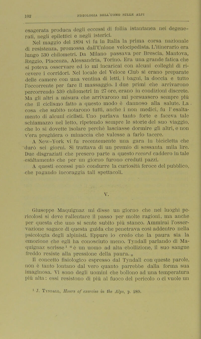 esagerata produca degli eccessi di follia istantanea nei degene- rati, negli epilettici e negli isterici. Nel maggio del 1894 vi fu in Italia la prima corsa nazionale di resistenza, promossa dall'Unione velocipedista. L'itinerario era lungo 530 chilometri. Da Milano passava per Brescia, Mantova, Reggio, Piacenza, Alessandria, Torino. Era una grande fatica che si poteva osservare ed io mi incaricai con alcuni colleghi di ri- cevere i corridori. Nel locale del Veloce Club si erano preparate delle camere con una ventina di letti, i bagni, la doccia e tutto l'occorrente per fare il massaggio. I due primi che arrivarono percorrendo 530 chilometri in 27 ore, erano in condizioni discrete. Ma gli altri a misura che arrivarono mi persuasero sempre più che il ciclismo fatto a questo modo è dannoso alla salute. La cosa che subito notarono tutti, anche i non medici, fu 1' esalta- mento di alcuni ciclisti. Uno parlava tanto forte e faceva tale schiamazzo nel letto, ripetendo sempre le storie del suo viaggio, che lo si dovette isolare perchè lasciasse dormire gli altri, e non v'era preghiera o minaccia che valesse a farlo tacere. A New-York vi fu recentemente una gara in bicicletta che durò sei giorni. Si trattava di un premio di sessanta mila lire. Due disgraziati che presero parte a questo record caddero in tale esaltamento che per un giorno furono creduti pazzi. A questi eccessi può condurre la curiosità feroce del pubblico, che pagando incoraggia tali spettacoli. V. Giuseppe Maquignaz mi disse un giorno che nei luoghi pe- ricolosi si deve rallentare il passo per molte ragioni, ma anche per questa che uno si sente subito più stanco. Ammirai l'osser- vazione sagace di questa guida che penetrava cosi addentro nella psicologia degli alpinisti. Eppure io credo che la paura sia la emozione che egli ha conosciuto meno. Tyndall parlando di Ma- quignaz scrisse1  è un uomo ad alta ebollizione, il suo sangue freddo resiste alla pressione della paura. „ Il concetto fisiologico espresso dal Tyndall con queste parole, non è tanto lontano dal vero quanto parrebbe dalla forma sua imaginosa. Vi sono degli uomini che bollono ad una temperatura più alta: essi resistono di più al fuoco del pericolo o ci vuole un 1 J. Tyndall, Hours of exercise in the Alpa, p. 280.