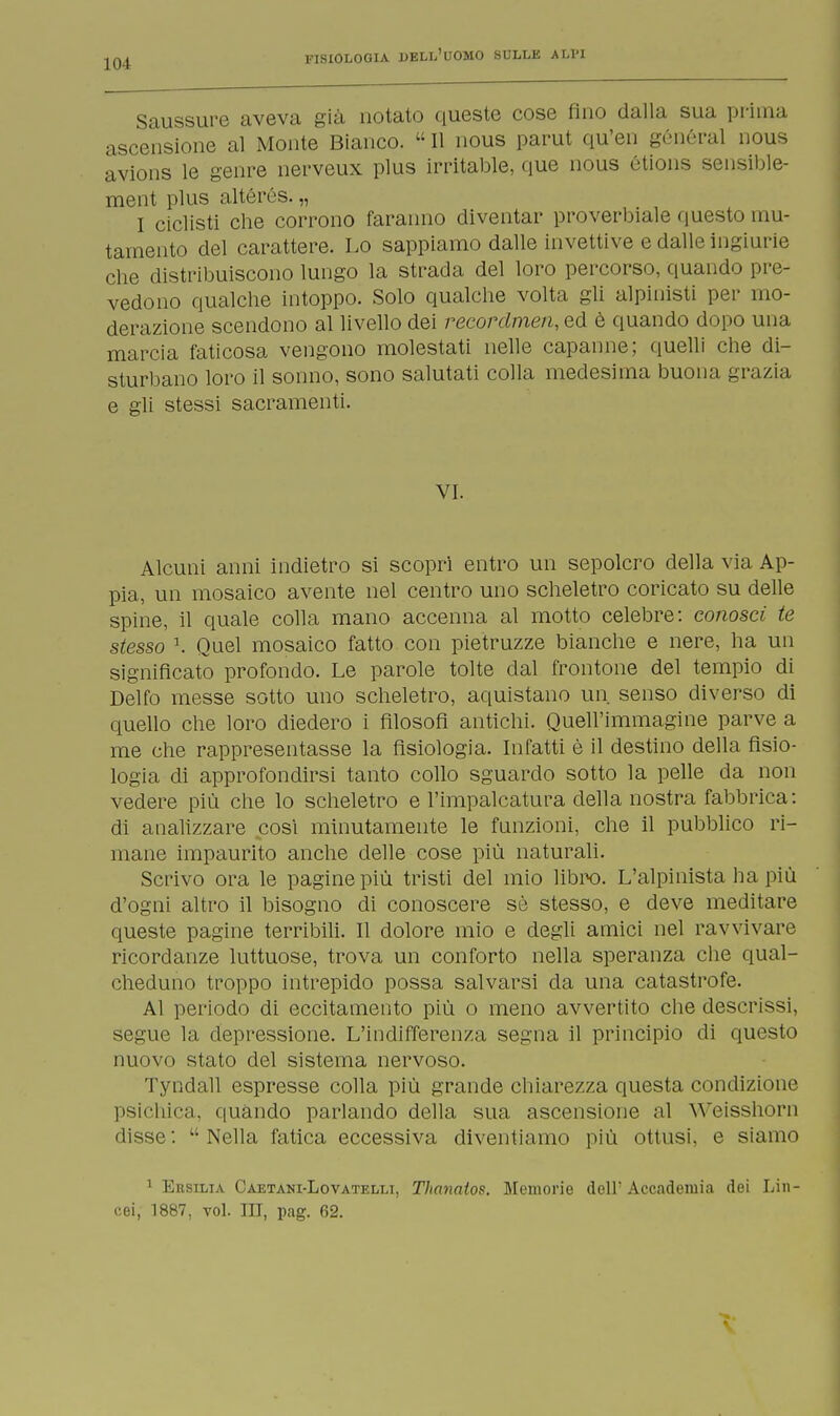 Saussure aveva già notato queste cose fino dalla sua prima ascensione al Monte Bianco.  11 nous parut qu'en general nous avions le genre nerveux plus irritable, que nous étions sensible- ment plus altérés. „ I ciclisti che corrono faranno diventar proverbiale questo mu- tamento del carattere. Lo sappiamo dalle invettive e dalle ingiurie che distribuiscono lungo la strada del loro percorso, quando pre- vedono qualche intoppo. Solo qualche volta gli alpinisti per mo- derazione scendono al livello dei reeordrnen, ed è quando dopo una marcia faticosa vengono molestati nelle capanne; quelli che di- sturbano loro il sonno, sono salutati colla medesima buona grazia e gli stessi sacramenti. VI. Alcuni anni indietro si scopri entro un sepolcro della via Ap- pia, un mosaico avente nel centro uno scheletro coricato su delle spine, il quale colla mano accenna al motto celebre: conosci te stesso \ Quel mosaico fatto con pietruzze bianche e nere, ha un significato profondo. Le parole tolte dal frontone del tempio di Delfo messe sotto uno scheletro, aquistano un senso diverso di quello che loro diedero i filosofi antichi. Quell'immagine parve a me che rappresentasse la fisiologia. Infatti è il destino della fisio- logia di approfondirsi tanto collo sguardo sotto la pelle da non vedere più che lo scheletro e l'impalcatura della nostra fabbrica: di analizzare cosi minutamente le funzioni, che il pubblico ri- mane impaurito anche delle cose più naturali. Scrivo ora le pagine più tristi del mio libro. L'alpinista ha più d'ogni altro il bisogno di conoscere sè stesso, e deve meditare queste pagine terribili. Il dolore mio e degli amici nel ravvivare ricordanze luttuose, trova un conforto nella speranza che qual- cheduno troppo intrepido possa salvarsi da una catastrofe. Al periodo di eccitamento più o meno avvertito che descrissi, segue la depressione. L'indifferenza segna il principio di questo nuovo stato del sistema nervoso. Tyndall espresse colla più grande chiarezza questa condizione psichica, quando parlando della sua ascensione al YVeisshorn disse :  Nella fatica eccessiva diventiamo più ottusi, e siamo 1 Ersilia Caetani-Lovatelli, Thanatos. Memorie dell'Accademia dei Lin- cei, 1887, voi. Ili, pag. 62.