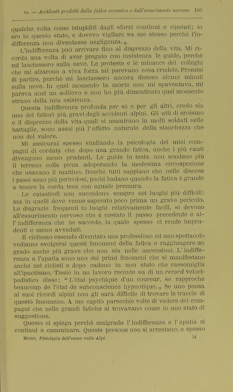 qualche volta come istupiditi dagli «forzi continui e ripetuti; io ero in questo stato, e dovevo vigilare su me stesso perchè l'in- differenza non diventasse negligenza.,, L'indifferenza può arrivare fino al disprezzo della vita. Mi ri- cordo una volta di aver pregato con insistenza le guide, perchè mi lasciassero sulla neve. Le proteste e le minacce dei colleghi che mi alzarono a viva forza mi parevano cosa crudele. Promisi di partire, purché mi lasciassero ancora disteso alcuni minuti sulla neve. In quel momento la morte non mi spaventava, mi pareva anzi un sollievo e non ho più dimenticato quel momento strano della mia esistenza. Questa indifferenza profonda per sè e per gli altri, credo sia uno dei fattori più gravi degli accidenti alpini. Gli atti di eroismo e il disprezzo della vita quali si ammirano in molti soldati nelle battaglie, sono assai più 1' effetto naturale della stanchezza che non del valore. Mi assicurai spesso studiando la psicologia dei miei com- pagni di cordata che dopo una grande fatica, anche i più cauti divengono meno prudenti. Le guide in testa non sondano più il terreno colla picca adoperando la medesima circospezione che usavano il mattino. Benché tutti sappiano che nelle discese i passi sono più pericolosi, pochi badano quando la fatica è grande a tenere la corda tesa con eguale premura. Le catastrofi non succedono sempre nei luoghi più difficili: ma in quelli dove venne superato poco prima un grave pericolo. Le disgrazie frequenti in luoghi relativamente facili, si devono all'esaurimento nervoso che è costato il passo precedente e al- l' indifferenza che ne succede, la quale spesso ci rende impru- denti e meno avveduti. 11 ciclismo essendo diventato una professione ed uno spettacolo vediamo svolgersi questi fenomeni della fatica e raggiungere un grado anche più grave che non sia nelle ascensioni. L'indiffe- renza e l'apatia sono uno dei primi fenomeni che si manifestano anche nei ciclisti e dopo cadono in uno stato che rassomiglia all'ipnotismo.-Tissié in un lavoro recente su di un record veloci- pedistico disse :  L'état psychique d'un coureur, se rapproche beaucoup de l'état de subconscience hypnotique. „ Se uno pensa ai suoi ricordi alpini non gli sarà difficile di trovare le traccie di questo fenomeno. A me capitò parecchie volte di vedere dei com- pagni che nelle grandi fatiche si trovavano come in uno stato di suggestione. Questo ci spiega perchè malgrado l'indifferenza e 1' apatia si continui a camminare. Queste persone non si arrestano, e spesso Mosso, Fisiolorjia dell'uomo sulle Alpi. 14