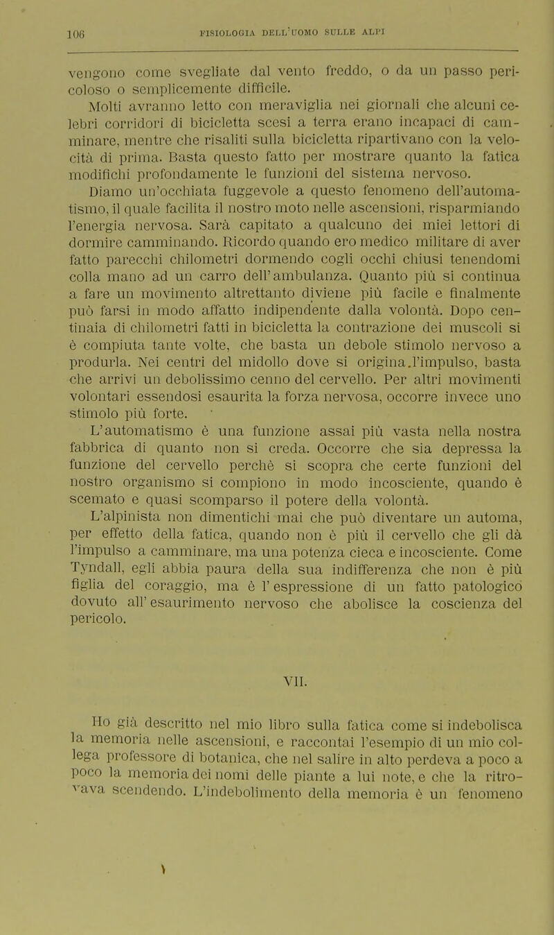 vengono come svegliate dal vento freddo, o da un passo peri- coloso o semplicemente difficile. Molti avranno letto con meraviglia nei giornali che alcuni ce- lebri corridori di bicicletta scesi a terra erano incapaci di cam- minare, mentre che risaliti sulla bicicletta ripartivano con la velo- cità di prima. Basta questo fatto per mostrare quanto la fatica modifichi profondamente le funzioni del sistema nervoso. Diamo un'occhiata fuggevole a questo fenomeno dell'automa- tismo, il quale facilita il nostro moto nelle ascensioni, risparmiando l'energia nervosa. Sarà capitato a qualcuno dei miei lettori di dormire camminando. Ricordo quando ero medico militare di aver fatto parecchi chilometri dormendo cogli occhi chiusi tenendomi colla mano ad un carro dell'ambulanza. Quanto più si continua a fare un movimento altrettanto diviene più facile e finalmente può farsi in modo affatto indipendente dalla volontà. Dopo cen- tinaia di chilometri fatti in bicicletta la contrazione dei muscoli si è compiuta tante volte, che basta un debole stimolo nervoso a produrla. Nei centri del midollo dove si origina.l'impulso, basta che arrivi un debolissimo cenno del cervello. Per altri movimenti volontari essendosi esaurita la forza nervosa, occorre invece uno stimolo più forte. L'automatismo è una funzione assai più vasta nella nostra fabbrica di quanto non si creda. Occorre che sia depressa la funzione del cervello perchè si scopra che certe funzioni del nostro organismo si compiono in modo incosciente, quando è scemato e quasi scomparso il potere della volontà. L'alpinista non dimentichi mai che può diventare un automa, per effetto della fatica, quando non è più il cervello che gli dà l'impulso a camminare, ma una potenza cieca e incosciente. Come Tyndall, egli abbia paura della sua indifferenza che non è più figlia del coraggio, ma è l'espressione di un fatto patologico dovuto all'esaurimento nervoso che abolisce la coscienza del pericolo. VII. Ho già descritto nel mio libro sulla fatica come si indebolisca la memoria nelle ascensioni, e raccontai l'esempio di un mio col- lega professore di botanica, che nel salire in alto perdeva a poco a poco la memoria dei nomi delle piante a lui note, e che la ritro- vava scendendo. L'indebolimento della memoria è un fenomeno