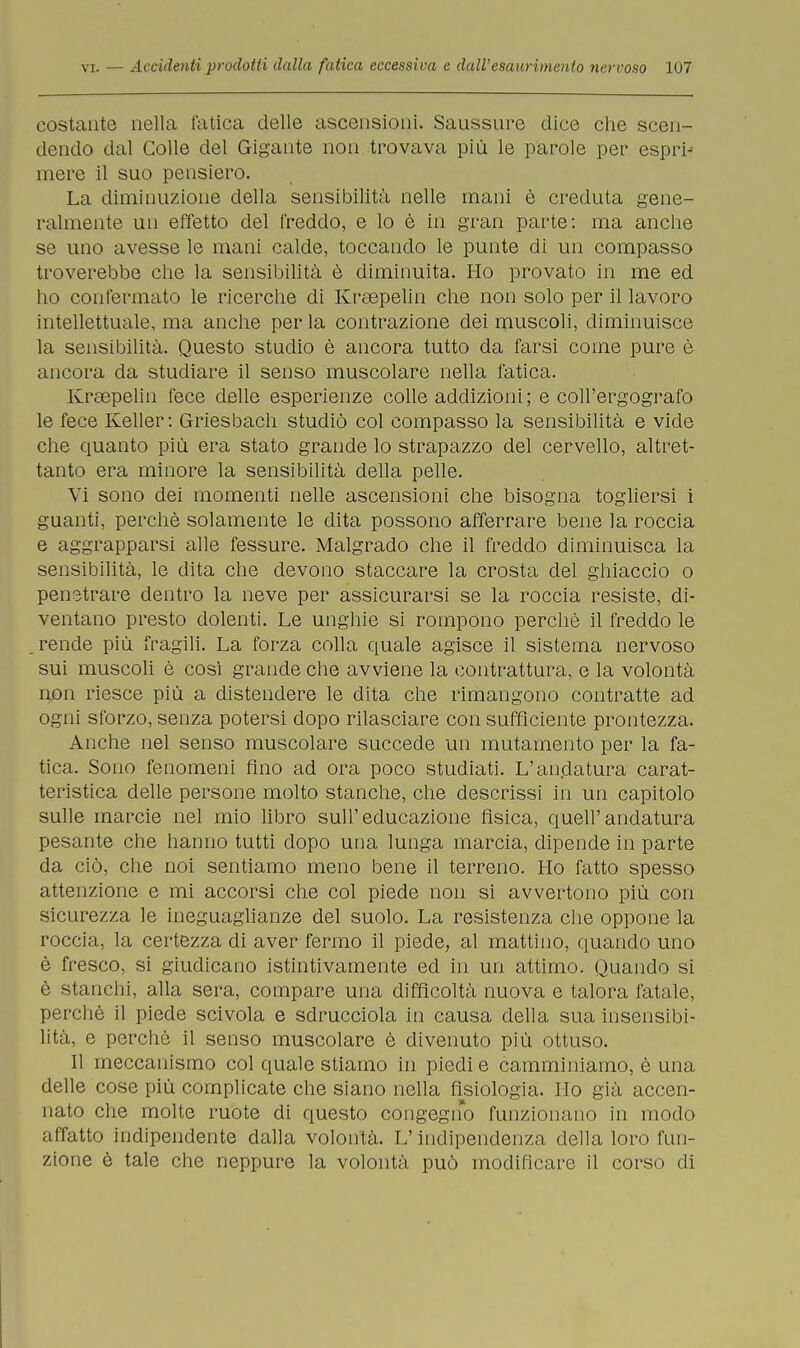 costante nella fatica delle ascensioni. Saussure dice che scen- dendo dal Colle del Gigante non trovava più le parole per espri-5 mere il suo pensiero. La diminuzione della sensibilità nelle mani è creduta gene- ralmente un effetto del freddo, e lo è in gran parte: ma anche se uno avesse le mani calde, toccando le punte di un compasso troverebbe che la sensibilità è diminuita. Ho provato in me ed ho confermato le ricerche di Krsepelin che non solo per il lavoro intellettuale, ma anche per la contrazione dei muscoli, diminuisce la sensibilità. Questo studio è ancora tutto da farsi come pure è ancora da studiare il senso muscolare nella fatica. Kreepelin fece delle esperienze colle addizioni; e coll'ergografo le fece Keller: Griesbach studiò col compasso la sensibilità e vide che quanto più era stato grande lo strapazzo del cervello, altret- tanto era minore la sensibilità della pelle. Vi sono dei momenti nelle ascensioni che bisogna togliersi i guanti, perchè solamente le dita possono afferrare bene la roccia e aggrapparsi alle fessure. Malgrado che il freddo diminuisca la sensibilità, le dita che devono staccare la crosta del ghiaccio o penetrare dentro la neve per assicurarsi se la roccia resiste, di- ventano presto dolenti. Le unghie si rompono perchè il freddo le rende più fragili. La forza colla quale agisce il sistema nervoso sui muscoli è così grande che avviene la contrattura, e la volontà non riesce più a distendere le dita che rimangono contratte ad ogni sforzo, senza potersi dopo rilasciare con sufficiente prontezza. Anche nel senso muscolare succede un mutamento per la fa- tica. Sono fenomeni fino ad ora poco studiati. L'andatura carat- teristica delle persone molto stanche, che descrissi in un capitolo sulle marcie nel mio libro sull'educazione fìsica, quell'andatura pesante che hanno tutti dopo una lunga marcia, dipende in parte da ciò, che noi sentiamo meno bene il terreno. Ho fatto spesso attenzione e mi accorsi che col piede non si avvertono più con sicurezza le ineguaglianze del suolo. La resistenza che oppone la roccia, la certezza di aver fermo il piede, al mattino, quando uno è fresco, si giudicano istintivamente ed in un attimo. Quando si è stanchi, alla sera, compare una difficoltà nuova e talora fatale, perchè il piede scivola e sdrucciola in causa della sua insensibi- lità, e perchè il senso muscolare è divenuto più ottuso. Il meccanismo col quale stiamo in piedi e camminiamo, è una delle cose più complicate che siano nella fisiologia. Ho già accen- nato che molte ruote di questo congegno funzionano in modo affatto indipendente dalla volontà. L'indipendenza della loro fun- zione è tale che neppure la volontà può modificare il corso di