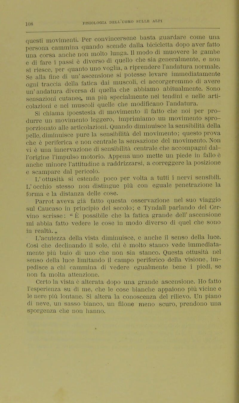 questi movimenti. Per convincersene basta guardare come una persona cammina quando scende dalla bicicletta dopo aver fatto una corsa anche non molto lunga. 11 modo di muovere le gambe e di fare i passi è diverso di quello che sia generalmente, e non si riesce per quanto uno voglia, a riprendere l'andatura normale. Se alla fine di un' ascensione si potesse levare immediatamente o-ni traccia della fatica dai muscoli, ci accorgeremmo di avere un' andatura diversa di quella che abbiamo abitualmente. Sono sensazioni cutanea, ma più specialmente nei tendini e nelle arti- colazioni e nei muscoli quelle che modificano l'andatura. Si chiama ipoestesia di movimento il fatto che noi per pro- durre un movimento leggero, imprimiamo un movimento spro- porzionato alle articolazioni. Quando diminuisce la sensibilità della pelle, diminuisce pure la sensibilità del movimento; questo prova che è periferica e non centrale la sensazione del movimento. Non vi è una innervazione di sensibilità centrale che accompagni dal- l'origine l'impulso motorio. Appena uno mette un piede in fallo è anche minore l'attitudine a raddrizzarsi, a correggere la posizione e scampare dal pericolo. L' ottusità si estende poco per volta a tutti i nervi sensibili. L'occhio stesso non distingue più con eguale penetrazione la forma e la distanza delle cose. Parrot aveva già fatto questa osservazione nel suo viaggio sul Caucaso in principio del secolo; e Tyndall parlando del Cer- vino scrisse : u È possibile che la fatica grande dell' ascensione mi abbia fatto vedere le cose in modo diverso di quel che sono in realtà. „ L'acutezza della vista diminuisce, e anche il senso della luce. Così che declinando il sole, chi è molto stanco vede immediata- mente più buio di uno che non sia stanco. Questa ottusità nel senso della luce limitando il campo periferico della visione, im- pedisce a chi cammina di vedere egualmente bene i piedi, se non fa molta attenzione. Certo la vista è alterata dopo una grande ascensione. Ho fatto l'esperienza su di me, che le cose bianche appaiono più vicine e le nere più lontane. Si altera la conoscenza del rilievo. Un piano di neve, un sasso bianco, un filone meno scuro, prendono una sporgenza che non hanno.