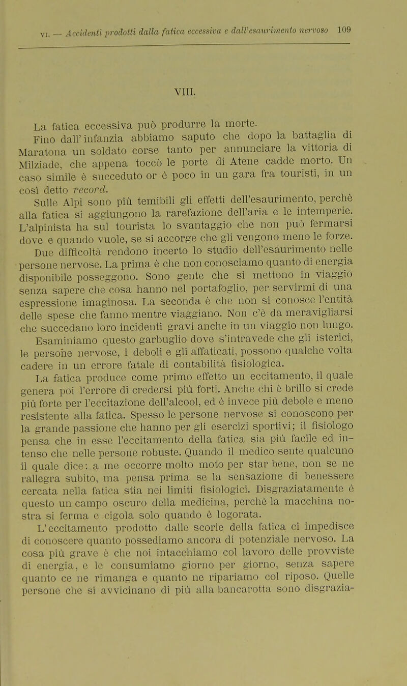 Vili. La fatica eccessiva può produrre la morte. Fino dall' infanzia abbiamo saputo che dopo la battaglia di Maratona un soldato corse tanto per annunciare la vittoria di Milziade, che appena toccò le porte di Atene cadde morto. Un caso simile è succeduto or è poco in un gara fra touristi, in un cosi detto record. Sulle Alpi sono più temibili gli effetti dell'esaurimento, perchè alla fatica si aggiungono la rarefazione dell'aria e le intemperie. L'alpinista ha sul tomista lo svantaggio che non può fermarsi dove e quando vuole, se si accorge che gli vengono meno le forze. Due difficoltà rendono incerto lo studio dell'esaurimento nelle persone nervose. La prima è che non conosciamo quanto di energia disponibile posseggono. Sono gente che si mettono in viaggio senza sapere che cosa hanno nel portafoglio, per servirmi di una espressione imaginosa. La seconda è che non si conosce l'entità delle spese che fanno mentre viaggiano. Non c'è da meravigliarsi che succedano loro incidenti gravi anche in un viaggio non lungo. Esaminiamo questo garbuglio dove s'intravede che gli isterici, le persone nervose, i deboli e gli affaticati, possono qualche volta cadere in un errore fatale di contabilità fisiologica. La fatica produce come primo effetto un eccitamento, il quale genera poi l'errore eli credersi più forti. Anche chi è brillo si crede più forte per l'eccitazione dell'alcool, ed è invece più debole e meno resistente alla fatica. Spesso le persone nervose si conoscono per la grande passione che hanno per gli esercizi sportivi; il fisiologo pensa che in esse l'eccitamento della fatica sia più facile ed in- tenso che nelle persone robuste. Quando il medico sente qualcuno il quale dice : a me occorre molto moto per star bene, non se ne rallegra subito, ma pensa prima se la sensazione di benessere cercata nella fatica stia nei limiti fisiologici. Disgraziatamente è questo un campo oscuro della medicina, perchè la macchina no- stra si ferma e cigola solo quando è logorata. L'eccitamento prodotto dalle scorie della fatica ci impedisce di conoscere quanto possediamo ancora di potenziale nervoso. La • isa più grave è che noi intacchiamo col lavoro delle provviste di energia, e le consumiamo giorno per giorno, senza sapere quanto ce ne rimanga e quanto ne ripariamo col riposo. Quelle persone che si avvicinano di più alla bancarotta sono disgrazia-