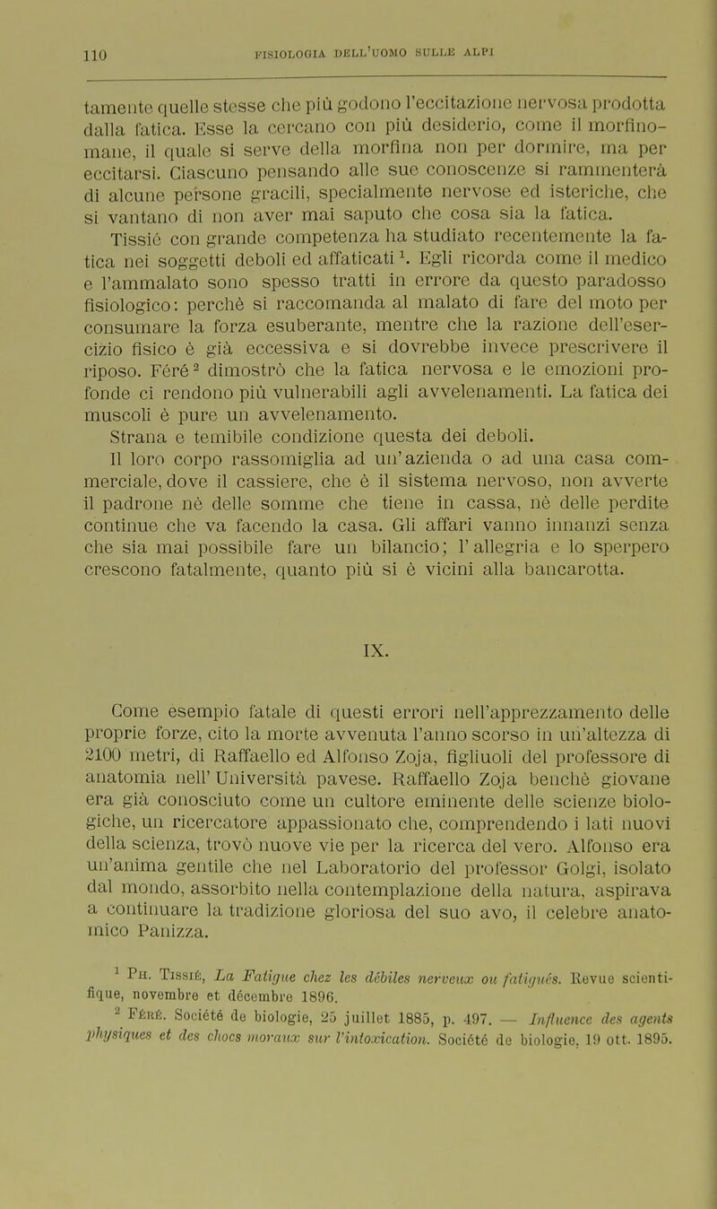 tamente quelle stesse che più godono l'eccitazione nervosa prodotta dalla fatica. Esse la cercano con più desiderio, come il morfino- mane, il quale si serve della morfina non per dormire, ma per eccitarsi. Ciascuno pensando alle sue conoscenze si rammenterà di alcune persone gracili, specialmente nervose ed isteriche, che si vantano di non aver mai saputo che cosa sia la fatica. Tissic con grande competenza ha studiato recentemente la fa- tica nei soggetti deboli ed affaticati K Egli ricorda come il medico e l'ammalato sono spesso tratti in errore da questo paradosso fisiologico : perchè si raccomanda al malato di fare del moto per consumare la forza esuberante, mentre che la razione dell'eser- cizio fisico è già eccessiva e si dovrebbe invece prescrivere il riposo. Féré2 dimostrò che la fatica nervosa e le emozioni pro- fonde ci rendono più vulnerabili agli avvelenamenti. La fatica dei muscoli è pure un avvelenamento. Strana e temibile condizione questa dei deboli. Il loro corpo rassomiglia ad un'azienda o ad una casa com- merciale, dove il cassiere, che è il sistema nervoso, non avverte il padrone nè delle somme che tiene in cassa, nè delle perdite continue che va facendo la casa. Gli affari vanno innanzi senza che sia mai possibile fare un bilancio; l'allegria e lo sperpero crescono fatalmente, quanto più si è vicini alla bancarotta. IX. Come esempio fatale di questi errori nell'apprezzamento delle proprie forze, cito la morte avvenuta l'anno scorso in un'altezza di 2100 metri, di Raffaello ed Alfonso Zoja, figliuoli del professore di anatomia neh' Università pavese. Raffaello Zoja benché giovane era già conosciuto come un cultore eminente delle scienze biolo- giche, un ricercatore appassionato che, comprendendo i lati nuovi della scienza, trovò nuove vie per la ricerca del vero. Alfonso era un'anima gentile che nel Laboratorio del professor Golgi, isolato dal mondo, assorbito nella contemplazione della natura, aspirava a continuare la tradizione gloriosa del suo avo, il celebre anato- mico Panizza. 1 Ph. Tissié, La Fatujue chez les dcbiles nerveux oit fatigués. Itevue scienti- fìfjiie, novembre et décembre 1896. 2 Féhé. Société de biologie, 25 juillet 1885, p. 497. — In/luence des agents physiques et des cliocs moravx sur l'inioxication. Société de biologie. 19 ott. 1895.