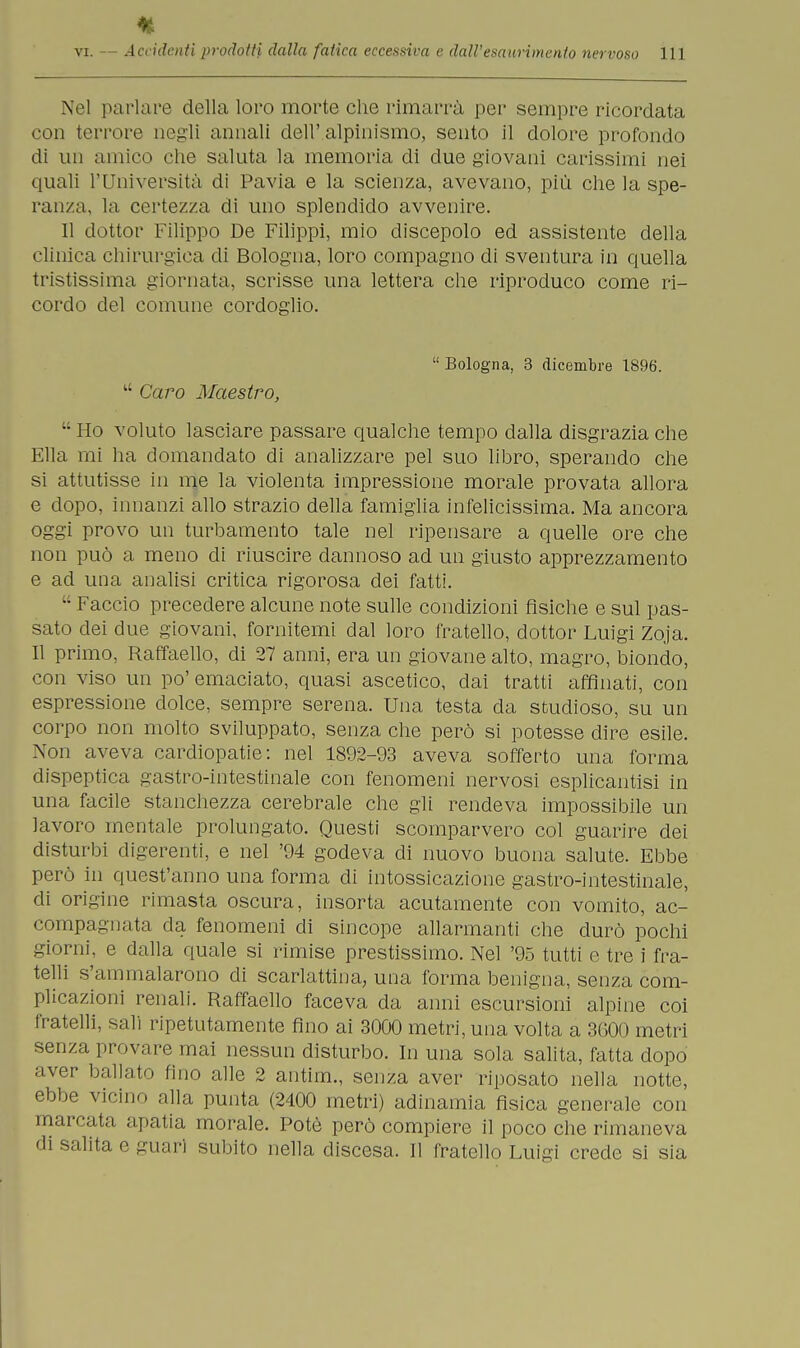 Nel parlare della loro morte che rimarrà per sempre ricordata con terrore negli annali dell' alpinismo, sento il dolore profondo di un amico che saluta la memoria di due giovani carissimi nei quali l'Università di Pavia e la scienza, avevano, più che la spe- ranza, la certezza di uno splendido avvenire. Il dottor Filippo De Filippi, mio discepolo ed assistente della clinica chirurgica di Bologna, loro compagno di sventura in quella tristissima giornata, scrisse una lettera che riproduco come ri- cordo del comune cordoglio.  Bologna, 3 dicembre 1896.  Caro Maestro,  Ho voluto lasciare passare qualche tempo dalla disgrazia che Ella ini ha domandato di analizzare pel suo libro, sperando che si attutisse in me la violenta impressione morale provata allora e dopo, innanzi allo strazio della famiglia infelicissima. Ma ancora oggi provo un turbamento tale nel ripensare a quelle ore che non può a meno di riuscire dannoso ad un giusto apprezzamento e ad una analisi critica rigorosa dei fatti.  Faccio precedere alcune note sulle condizioni fìsiche e sul pas- sato dei due giovani, fornitemi dal loro fratello, dottor Luigi Zoja. Il primo, Raffaello, di 27 anni, era un giovane alto, magro, biondo, con viso un po' emaciato, quasi ascetico, dai tratti affinati, con espressione dolce, sempre serena. Una testa da studioso, su un corpo non molto sviluppato, senza che però si potesse dire esile. Non aveva cardiopatie: nel 1802-93 aveva sofferto una forma dispeptica gastro-intestinale con fenomeni nervosi esplicantisi in una facile stanchezza cerebrale che gli rendeva impossibile un lavoro mentale prolungato. Questi scomparvero col guarire dei disturbi digerenti, e nel '94 godeva di nuovo buona salute. Ebbe però in quest'anno una forma di intossicazione gastro-intestinale, di origine rimasta oscura, insorta acutamente con vomito, ac- compa.annta da fenomeni di sincope allarmanti che durò pochi giorni, e dalla quale si rimise prestissimo. Nel '95 tutti e tre i fra- telli s'ammalarono di scarlattina, una forma benigna, senza com- plicazioni renali. Raffaello faceva da anni escursioni alpine coi fratelli, sali ripetutamente fino ai 3000 metri, una volta a 3600 metri senza provare mai nessun disturbo. In una sola salita, fatta dopo aver ballato fino alle 2 antim., senza aver riposato nella notte, ebbe vicino alla punta (2400 metri) adinamia fisica generale con marcata apatia morale. Potè però compiere il poco che rimaneva di salita c guari subito nella discesa. Il fratello Luigi crede si sia