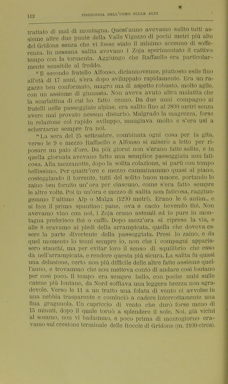 * trattato di mal di montagna. Quest'anno avevamo salito tutti as- sieme altre due punte della Valle Vigezzo di pochi metri più alte del Gridone senza che vi fosse stato il minimo accenno di soffe- renza. In nessuna salita avevano i Zoja sperimentato il c iti ivo tempo con la tormenta. Aggiungo che Raffaello era particolar- mente sensibile al freddo. Il secondo fratello Alfonso, diciannovenne, piuttosto esile fino all'età di 17 anni, s'era dopo sviluppato rapidamente. Era un ra- gazzo ben conformato, magro ma di aspetto robusto, molto agile, con un assieme di ginnasta. Non aveva avuto altra malattia che la scarlattina di cui ho fatto cenno. Da due anni compagno ai fratelli nelle passeggiate alpine, era salito fino ai 2800 metri senza avere mai provato nessun disturbo. Malgrado la magrezza, forse in relazione col rapido sviluppo, mangiava molto e s'era usi a scherzarne sempre fra noi. a La sera del 25 settembre, combinata ogni cosa per la gita, verso le 9 e mezzo Raffaello e Alfonso si misero a letto per ri- posare un paio d'ore. Da più giorni non s'erano fatte salite, e in quella giornata avevano fatto una semplice passeggiata non fati- cosa. Alla mezzanotte, dopo la solita colazione, si partì con tempo bellissimo. Per quattr'ore e mezzo camminammo quasi al piano, costeggiando il torrente, tutti del solito buon umore, portando lo zaino ben fornito un' ora per ciascuno, come s'era fatto sempre le altre volte. Poi in un'ora e mezzo di salita non faticosa, raggiun- gemmo l'ultimo Alp o Malga (1200 metri). Erano le G antim., e si fece il primo spuntino: pane, ova e cacio bevendo thè. Non avevamo vino con noi, i Zoja erano astemii ed io pure in mon- tagna preferisco thè o caffè. Dopo mezz'ora si riprese la via, e alle 8 eravamo ai piedi della arrampicata, quella che doveva es- sere la parte divertente della passeggiata. Presi lo zaino, e da quel momento lo tenni sempre io, non che i compagni apparis- sero stanchi, ma per evitar loro il senso di squilibrio che esso dà nell'arrampicata, e rendere questa più sicura. La salita fu quasi una delusione, certo non più diffìcile delle altre fatte assieme quel- l'anno, e trovammo che non metteva conto di andare così lontano per così poco. Il tempo era sempre bello, con poche nubi sulle catene più lontane, da Nord soffiava una leggera brezza non sgra- devole. Verso le 11 a un tratto una folata di vento ci avvolse in una nebbia trasparente e cominciò a cadere interrottamente una fina gragnuola. Un capriccio di vento che durò forse meno di 15 minuti, dopo il quale tornò a splendere il sole. Noi, già vicini al sommo, non vi badammo, e poco prima di mezzogiorno era- vamo sul crestone terminale delle Roccie di Gridone (m. 2100 circa).