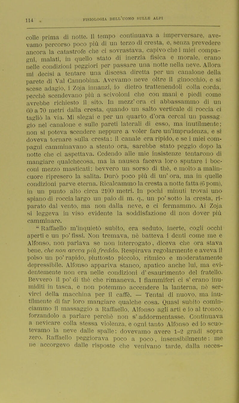 colle prima di notte. 11 tempo continuava a imperversare, ave- vamo percorso poco più di un terzo di cresta, e, senza prevedere ancora la catastrofe che ci sovrastava, capivo che i miei compa- gni, malati, in quello stato di inerzia fìsica e morale, erano nelle condizioni peggiori per passare una notte nella neve. Allora mi decisi a tentare una discesa diretta per un canalone del ! ; i parete di Val Cannobina. Avevamo neve oltre il ginocchio, e si scese adagio, i Zoja innanzi, io dietro trattenendoli colla corda, perchè scendevano più a scivoloni che con mani e piedi come avrebbe richiesto il sito. In mezz'ora ci abbassammo di un GO a 70 metri dalla cresta, quando un salto verticale di roccia ci tagliò la via. Mi slegai e per un quarto d'ora cercai un passag gio nel canalone e sulle pareti laterali di esso, ma inutilmente: non si poteva scendere neppure a voler fare un'imprudenza, e si doveva tornare sulla cresta : il canale era ripido, e se i miei com- pagni camminavano a stento ora, sarebbe stato peggio dopo la notte che ci aspettava. Cedendo alle mie insistenze tentarono di mangiare qualchecosa, ma la nausea faceva loro sputare i boc- coni mezzo masticati : bevvero un sorso di thè, e molto a malin- cuore ripresero la salita. Durò poco più di un' ora, ma in quelle condizioni parve eterna. Ricalcammo la cresta a notte fatta (6 pom), in un punto alto circa 2100 metri. In pochi minuti trovai uno spiano di roccia largo un paio di m. q., un po' sotto la cresta, ri- parato dal vento, ma non dalla neve, e ci fermammo. Ai Zoja si leggeva in viso evidente la soddisfazione di non dover più camminare.  Raffaello m'inquietò subito, era seduto, inerte, cogli occhi aperti e un po' fìssi. Non tremava, nè batteva i denti come me e Alfonso, non parlava se non interrogato, diceva che ora stava bene, che non aveva più freddo. Respirava regolarmente e aveva il polso un po' rapido, piuttosto piccolo, ritmico e moderatamente depressitele. Alfonso appariva stanco, apatico anche lui, ma evi- dentemente non era nelle condizioni d' esaurimento del fratello. Bevvero il po' di thè che rimaneva. I fiammiferi ci s' erano inu- miditi in tasca, e non potemmo accendere la lanterna, nè ser- virci della macchina per il caffè. — Tentai di nuovo, ma inu- tilmente di far loro mangiare qualche cosa. Quasi subito comin- ciammo il massaggio a Raffaello, Alfonso agli arti e io al tronco, forzandolo a parlare perchè non s'addormentasse. Continuava a nevicare colla stessa violenza, e ogni tanto Alfonso ed io scuo- tevamo la neve dalle spalle: dovevamo avere 1-2 gradi sopra zero. Raffaello peggiorava poco a poco, insensibilmente: me ne accorgevo dalle risposte che venivano tarde, dalla neces-