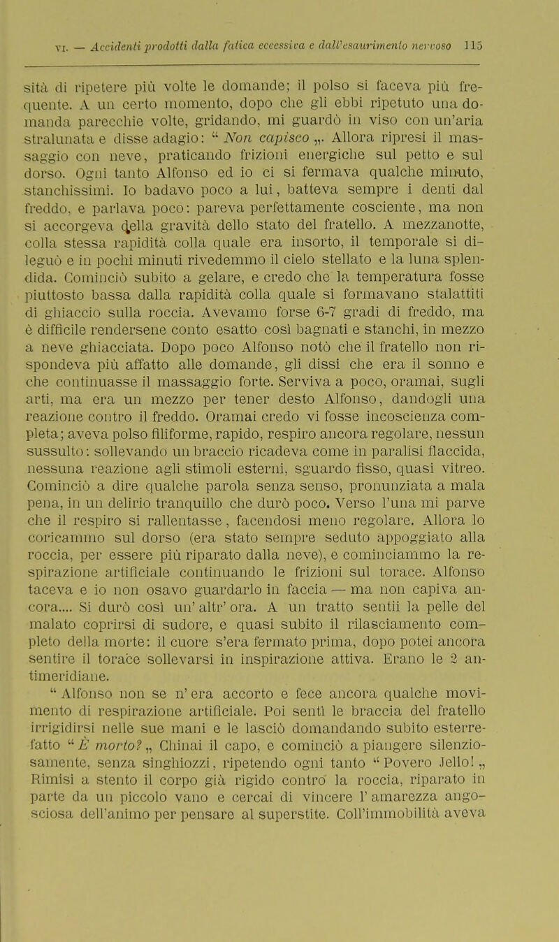 sita di ripetere più volte le domande; il polso si faceva più fre- quente. A un certo momento, dopo che gli ebbi ripetuto una do- manda parecchie volte, gridando, mi guardò in viso con un'aria stralunata e disse adagio:  Non capisco,,. Allora ripresi il mas- saggio con neve, praticando frizioni energiche sul petto e sul dorso. Ogni tanto Alfonso ed io ci si fermava qualche minuto, stanchissimi. Io badavo poco a lui, batteva sempre i denti dal freddo, e parlava poco: pareva perfettamente cosciente, ma non si accorgeva duella gravità dello stato del fratello. A mezzanotte, colla stessa rapidità colla quale era insorto, il temporale si di- leguò e in pochi minuti rivedemmo il cielo stellato e la luna splen- dida. Cominciò subito a gelare, e credo che la temperatura fosse piuttosto bassa dalla rapidità colla quale si formavano stalattiti di ghiaccio sulla roccia. Avevamo forse 6-7 gradi di freddo, ma è diffìcile rendersene conto esatto così bagnati e stanchi, in mezzo a neve ghiacciata. Dopo poco Alfonso notò che il fratello non ri- spondeva più affatto alle domande, gli dissi che era il sonno e che continuasse il massaggio forte. Serviva a poco, oramai, sugli arti, ma era un mezzo per tener desto Alfonso, dandogli una reazione contro il freddo. Oramai credo vi fosse incoscienza com- pleta; aveva polso filiforme, rapido, respiro ancora regolare, nessun sussulto : sollevando un braccio ricadeva come in paralisi flaccida, nessuna reazione agli stimoli esterni, sguardo fìsso, quasi vitreo. Cominciò a dire qualche parola senza senso, pronunziata a mala pena, in un delirio tranquillo che durò poco. Verso l'una mi parve che il respiro si rallentasse, facendosi meno regolare. Allora lo coricammo sul dorso (era stato sempre seduto appoggiato alla roccia, per essere più riparato dalla neve), e cominciammo la re- spirazione artificiale continuando le frizioni sul torace. Alfonso taceva e io non osavo guardarlo in faccia — ma non capiva an- cora.... Si durò così un' altr' ora. A un tratto sentii la pelle del malato coprirsi di sudore, e quasi subito il rilasciamento com- pleto della morte: il cuore s'era fermato prima, dopo potei ancora sentire il torace sollevarsi in inspirazione attiva. Erano le 2 an- timeridiane.  Alfonso non se n' era accorto e fece ancora qualche movi- mento di respirazione artificiale. Poi sentì le braccia del fratello irrigidirsi nelle sue mani e le lasciò domandando subito esterre- fatto uÈ morto?,, Chinai il capo, e cominciò a piangere silenzio- samente, senza singhiozzi, ripetendo ogni tanto ''Povero .Tello!,, Rimisi a stento il corpo già rigido contro la roccia, riparato in parte da un piccolo vano e cercai di vincere 1' amarezza ango- sciosa dell'animo per pensare al superstite. Coll'immobilità aveva