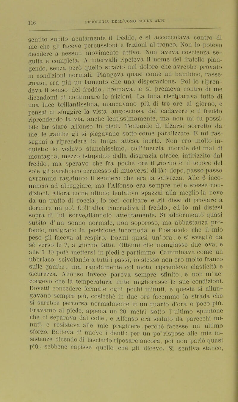 sentito subito acutamente il freddo, e si accoccolava contro di me che gli facevo percussioni e frizioni al tronco. Non lo potevo decidere a nessun movimento attivo. Non aveva coscienza se- guita e completa. A intervalli ripeteva il nome del fratello pian- gendo, senza però quello strazio nel dolore che avrebbe provato in condizioni normali. Piangeva quasi come mi bambino, rasse- gnato, era più un lamento che una disperazione. Poi lo ripren- deva il senso del freddo, tremava, e si premeva contro di me dicendomi di continuare le frizioni. La luna rischiarava tutto di una luce brillantissima, mancavano più di tre ore al giorno, e pensai di sfuggire la vista angosciosa del cadavere e il freddo riprendendo la via, anche lentissimamente, ma non ini fu possi- bile far stare Alfonso in piedi. Tentando di alzarsi sorretto da me, le gambe gli si piegavano sotto come paralizzate. E mi ras- segnai a riprendere la lunga attesa inerte. Non ero molto in- quieto: lo vedevo stanchissimo, coli'inerzia morale del mal di montagna, mezzo istupidito dalla disgrazia atroce, intirizzito dal freddo, ma speravo che fra poche ore il giorno e il tepore del sole gli avrebbero permesso di muoversi di là: dopo, passo passo avremmo raggiunto il sentiero che era la salvezza. Alle 6 inco- minciò ad albeggiare, ma l'Alfonso era sempre nelle stesse con- dizioni. Allora come ultimo tentativo spazzai alla meglio la neve da un tratto di roccia, lo feci coricare e gli dissi di provare a dormire un po'. Coli' alba rincrudiva il freddo , ed io mi distesi sopra di lui sorvegliandolo attentamente. Si addormentò quasi subito d'un sonno normale, non soporoso, ma abbastanza pro- fondo, malgrado la posizione incomoda e 1' ostacolo che il mio peso gli faceva al respiro. Dormì quasi un'ora, e si svegliò da sè verso le 7, a giorno fatto. Ottenni che mangiasse due ova, e alle 7 30 potè mettersi in piedi e partimmo. Camminava come un ubbriaco, scivolando a tutti i passi, io stesso non ero molto franco sulle gambe, ma rapidamente col moto riprendevo elasticità e sicurezza. Alfonso invece pareva sempre sfinito, e non m'ac- corgevo che la temperatura mite migliorasse le sue condizioni. Dovetti concedere fermate ogni pochi minuti, e queste si allun- gavano sempre più, cosicché in due ore facemmo la strada che si sarebbe percorsa normalmente in un quarto d'ora o poco più. Eravamo al piede, appena un 20 metri sotto l'ultimo spuntone che ci separava dal colle, e Alfonso era seduto da parecchi mi- nuti, c resisteva alle mie preghiere perchè facesse un ultimo sforzo. Batteva di nuovo i denti: per un po'rispose alle mie in- sistenze dicendo di lasciarlo riposare ancora, poi non parlò quasi più, sebbene capisse quello che gli dicevo. Si sentiva stanco,
