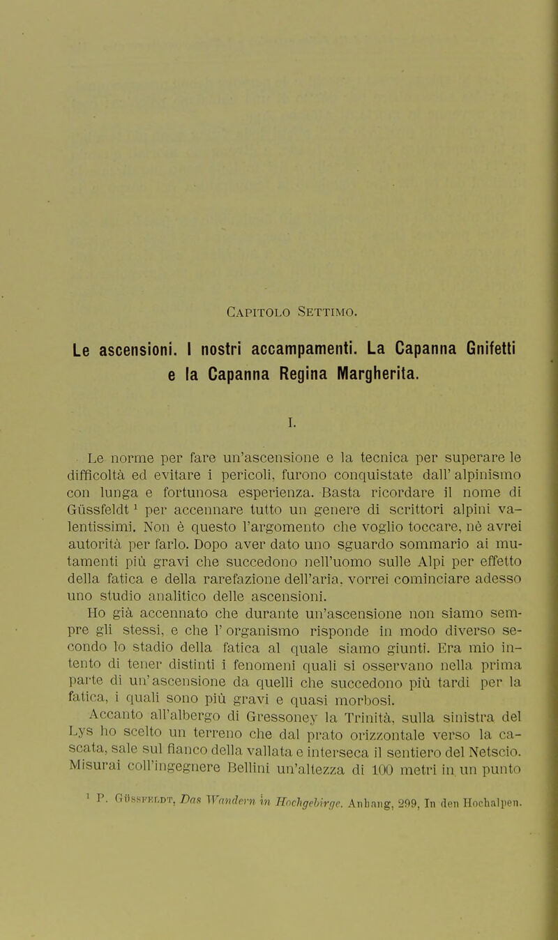 Capitolo Settimo. Le ascensioni. I nostri accampamenti. La Capanna Gnifetti e la Capanna Regina Margherita. i. Le norme per fare un'ascensione e la tecnica per superare le difficoltà ed evitare i pericoli, furono conquistate dall' alpinismo con lunga e fortunosa esperienza. Basta ricordare il nome di Giissfeldt1 per accennare tutto un genere di scrittori alpini va- lentissimi. Non è questo l'argomento che voglio toccare, nè avrei autorità per farlo. Dopo aver dato uno sguardo sommario ai mu- tamenti più gravi che succedono nell'uomo sulle Alpi per effetto della fatica e della rarefazione dell'aria, vorrei cominciare adesso uno studio analitico delle ascensioni. Ho già accennato che durante un'ascensione non siamo sem- pre gli stessi, e che 1' organismo risponde in modo diverso se- condo lo stadio della fatica al quale siamo giunti. Era mio in- tento di tener distinti i fenomeni quali si osservano nella prima parte di un'ascensione da quelli che succedono più tardi per la filici, i quali sono più gravi e quasi morbosi. Accanto all'albergo di Gressoney la Trinità, sulla sinistra del Lys ho scelto un terreno che dal prato orizzontale verso la ca- scata, sale sul fianco della vallata e interseca il sentiero del Netscio. Misurai coll'ingegnere Bellini un'altezza di 100 metri in un punto 1 P. Gììsskkldt, Dna Wrnuhrn in Hnchgebirfje. Anbang, 299, In den Hochalpen.