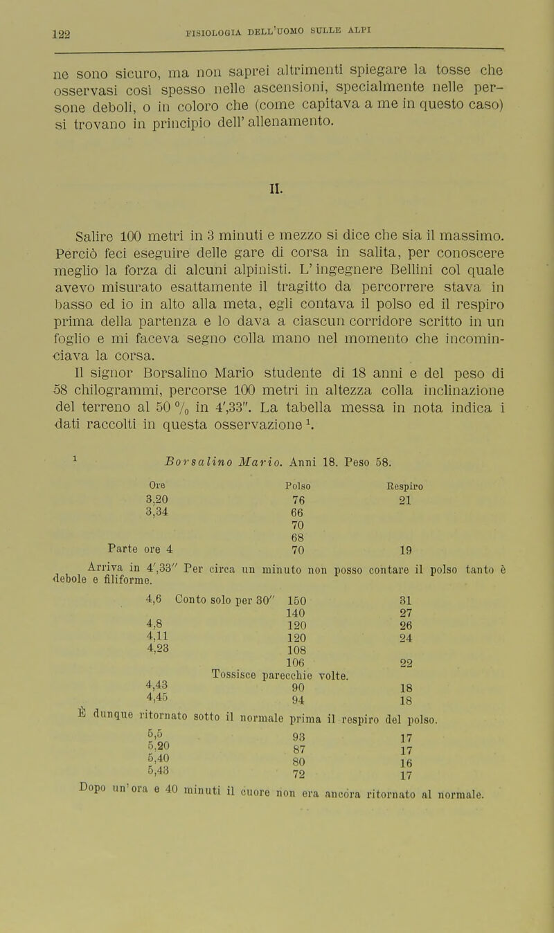ne sono sicuro, ma non saprei altrimenti spiegare la tosse che osservasi così spesso nelle ascensioni, specialmente nelle per- sone deboli, o in coloro che (come capitava a me in questo caso) si trovano in principio dell' allenamento. II. Salire 100 metri in 3 minuti e mezzo si dice che sia il massimo. Perciò feci eseguire delle gare di corsa in salita, per conoscere meglio la forza di alcuni alpinisti. L'ingegnere Bellini col quale avevo misurato esattamente il tragitto da percorrere stava in basso ed io in alto alla meta, egli contava il polso ed il respiro prima della partenza e lo dava a ciascun corridore scritto in un foglio e mi faceva segno colla mano nel momento che incomin- ciava la corsa. Il signor Borsalino Mario studente di 18 anni e del peso di 58 chilogrammi, percorse 100 metri in altezza colla inclinazione del terreno al 50 % hi 4',33. La tabella messa in nota indica i dati raccolti in questa osservazione1. 1 Borsalino Mario. Anni 18. Peso 58. Ore Polso Respiro 3.20 76 21 3,34 66 70 68 Parte ore 4 70 19 Arriva in 4',33 Per circa un minuto non posso contare il polso tanto è debole e filiforme. 4,6 Conto solo per 30 150 31 140 27 4,8 120 26 4,11 120 24 4,23 108 106 22 Tossisce parecchie volte. 4,43 90 18 4.45 94 18 È dunque ritornato sotto il normale prima il respiro del polso. 6>5 93 17 Mg 80 16 5,48 72 17 Dopo un'ora e 40 minuti il cuore non era ancora ritornato al normale.