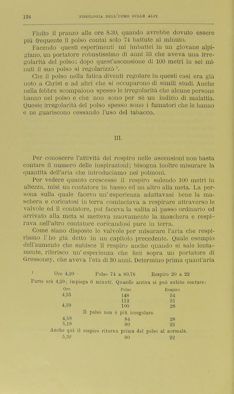 Finito il pranzo alle ore 8.30, quando avrebbe dovuto essere più frequente il polso contai solo 74 battute al minuto. Facendo questi esperimenti mi imbattei in un giovane alpi- giano, un portatore robustissimo di anni 33 che aveva una irre- golarità del polso: dopo quest'ascensione di 100 metri in sei mi- nuti il suo polso si regolarizzò \ Che il polso nella fatica diventi regolare in questi casi era già noto a Christ e ad altri che si occuparono di simili studi. Anche nella febbre scompaiono spesso le irregolarità che alcune persone hanno nel polso e che non sono per sè un indizio di malattia. Queste irregolarità del polso spesso sono i fumatori che le hanno e ne guariscono cessando l'uso del tabacco. III. Per conoscere l'attività del respiro nelle ascensioni non basta contare il numero delle inspirazioni; bisogna inoltre misurare la quantità dell'aria che introduciamo nei polmoni. Per vedere quanto crescesse il respiro salendo 100 metri in altezza, misi un contatore in basso ed un altro alla meta. La per- sona sulla quale facevo un' esperienza adattavasi bene la ma- schera e coricatosi in terra cominciava a respirare attraverso le valvole ed il contatore, poi faceva la salita al passo ordinario ed arrivato alla meta si metteva nuovamente la maschera e respi- rava nell'altro contatore coricandosi pure in terra. Come siano disposte le valvole per misurare l'aria che respi- riamo l'ho già detto in un capitolo precedente. Quale esempio dell'aumento che subisce il respiro anche quando si sale lenta- mente, riferisco un' esperienza che feci sopra un portatore di Gressoney, che aveva l'età di 30 anni. Determino prima quant'aria 1 Oro 4,20 Polso 74 a 80,76 Respiro 20 a 22 Parte ore 4,29; impiega 6 minuti. Quando arriva si può subito contare: Ore Polso Respiro 4,35 148 34 112 31 4,39 100 28 Il polso non è più irregolare. 4,58 84 28 5,19 80 22 Anche qui il respiro ritorna prima del polso al normale. 5,3? 80 22