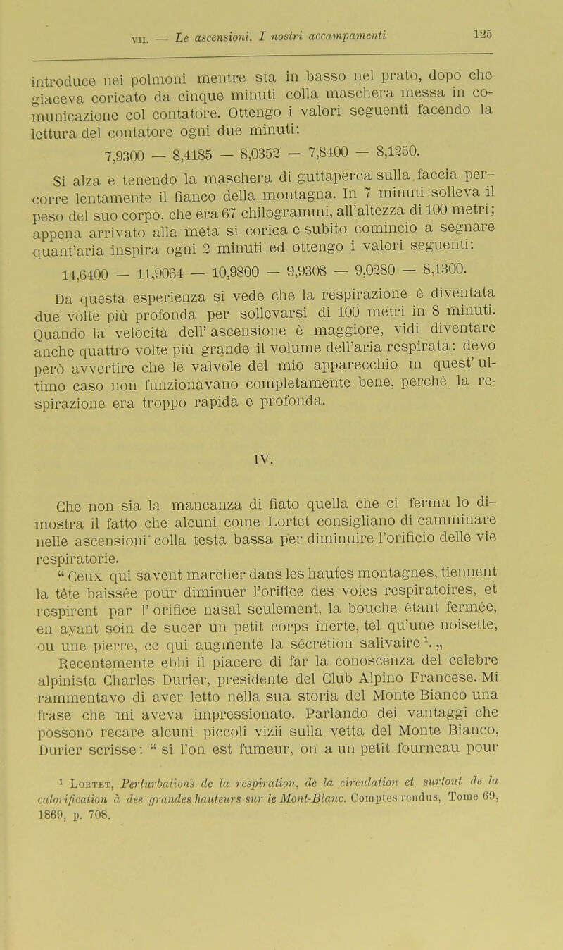 introduce nei polmoni mentre sta in basso nel prato, dopo che giaceva coricato da cinque minuti colla maschera messa in co- municazione col contatore. Ottengo i valori seguenti facendo la lettura elei contatore ogni due minuti: 7;9300 - 8,4185 - 8,0352 - 7,8400 - 8,1250. Si alza e tenendo la maschera di guttaperca sulla, faccia per- corre lentamente il fianco della montagna. In 7 minuti solleva il peso del suo corpo, che era 67 chilogrammi, all'altezza di 100 metri; appena arrivato alla meta si corica e subito comincio a segnare quant'aria inspira ogni 2 minuti ed ottengo i valori seguenti: 14,6400 - 11,9064 — 10,9800 - 9,9308 - 9,0280 - 8,1300. Da questa esperienza si vede che la respirazione è diventata due volte più profonda per sollevarsi di 100 metri in 8 minuti. Quando la velocità dell' ascensione è maggiore, vidi diventare anche quattro volte più grande il volume dell'aria respirata: devo perù avvertire che le valvole del mio apparecchio in quest' ul- timo caso non funzionavano completamente bene, perchè la re- spirazione era troppo rapida e profonda. IV. Che non sia la mancanza di flato quella che ci ferma lo di- mostra il fatto che alcuni come Lortet consigliano di camminare nelle ascensioni' colla testa bassa per diminuire l'orificio delle vie respiratorie.  Ceux qui savent marcher dans les haut.es montagnes, tiennent la tète baissée pour diminuer l'oriflce des voies respiratoires, et respirent par 1' oriflce nasal seulement, la bouche étant fennée, en ayant soin de sucer un petit corps inerte, tei qu'une noisette, ou une pierre, ce qui augmente la sécretion salivaire1. „ Recentemente ebbi il piacere di far la conoscenza del celebre alpinista Charles Durier, presidente del Club Alpino Francese. Mi rammentavo di aver letto nella sua storia del Monte Bianco una frase che mi aveva impressionato. Parlando dei vantaggi che possono recare alcuni piccoli vizii sulla vetta del Monte Bianco, Durier scrisse :  si l'on est fumeur, on a un petit iburneau pour 1 Lortet, Perturbations de la respiration, de la circulaiion et surtout de la calori fication à des yrandes hauteurs sur le Mont-Blanc. Comptes rendila, Tome 69, 1869, p. 708.