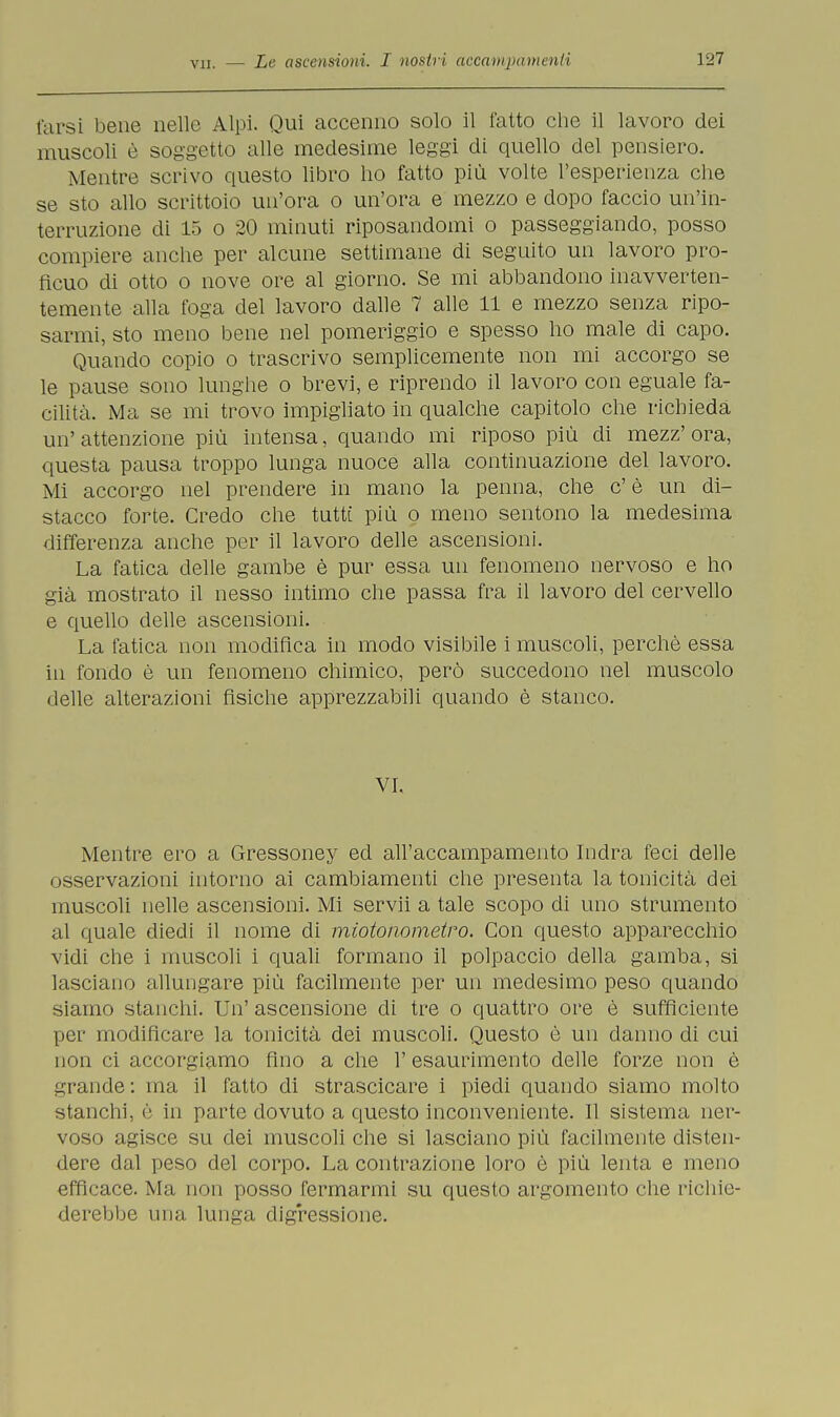 Carsi bene nelle Alpi. Qui accenno solo il fatto che il lavoro dei muscoli è soggetto alle medesime leggi di quello del pensiero. Mentre scrivo questo libro ho fatto più volte l'esperienza che se sto allo scrittoio un'ora o un'ora e mezzo e dopo faccio un'in- terruzione di 15 o 20 minuti riposandomi o passeggiando, posso compiere anche per alcune settimane di seguito un lavoro pro- ficuo di otto o nove ore al giorno. Se mi abbandono inavverten- temente alla foga del lavoro dalle 7 alle 11 e mezzo senza ripo- sarmi, sto meno bene nel pomeriggio e spesso ho male di capo. Quando copio o trascrivo semplicemente non mi accorgo se le pause sono lunghe o brevi, e riprendo il lavoro con eguale fa- cilità. Ma se mi trovo impigliato in qualche capitolo che richieda un'attenzione più intensa, quando mi riposo più di mezz'ora, questa pausa troppo lunga nuoce alla continuazione del lavoro. Mi accorgo nel prendere in mano la penna, che c' è un di- stacco forte. Credo che tutti più o meno sentono la medesima differenza anche per il lavoro delle ascensioni. La fatica delle gambe è pur essa un fenomeno nervoso e ho già mostrato il nesso intimo che passa fra il lavoro del cervello e quello delle ascensioni. La fatica non modifica in modo visibile i muscoli, perchè essa in fondo è un fenomeno chimico, però succedono nel muscolo delle alterazioni fisiche apprezzabili quando è stanco. VI. Mentre ero a Gressoney ed all'accampamento Indra feci delle osservazioni intorno ai cambiamenti che presenta la tonicità dei muscoli nelle ascensioni. Mi servii a tale scopo di uno strumento al quale diedi il nome di miotonometro. Con questo apparecchio vidi che i muscoli i quali formano il polpaccio della gamba, si lasciano allungare più facilmente per un medesimo peso quando siamo stanchi. Un' ascensione di tre o quattro ore è sufficiente per modificare la tonicità dei muscoli. Questo è un danno di cui non ci accorgiamo fino a che 1' esaurimento delle forze non è grande: ma il fatto di strascicare i piedi quando siamo molto stanchi, è in parte dovuto a questo inconveniente. Il sistema ner- voso agisce su dei muscoli che si lasciano più facilmente disten- dere dal peso del corpo. La contrazione loro è più lenta e meno efficace. Ma non posso fermarmi su questo argomento che richie- derebbe una lunga digressione.