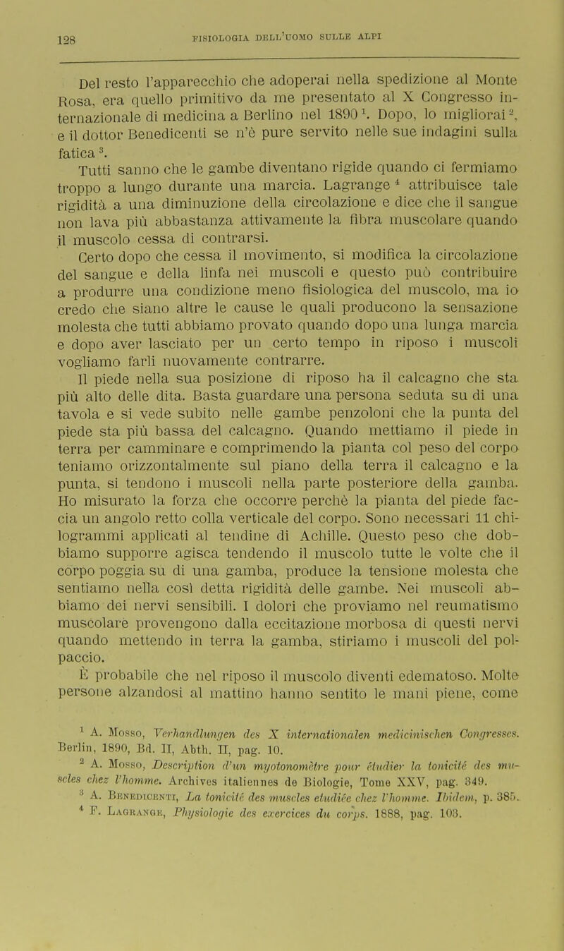 Del resto l'apparecchio che adoperai nella spedizione al Monte Rosa, era quello primitivo da me presentato al X Congresso in- ternazionale di medicina a Berlino nel 1890l. Dopo, lo migliorai e il dottor Benedicenti se n'è pure servito nelle sue indagini sulla fatica3. Tutti sanno che le gambe diventano rigide quando ci fermiamo troppo a lungo durante una marcia. Lagrange 4 attribuisce tale rigidità a una diminuzione della circolazione e dice che il sangue non lava più abbastanza attivamente la fibra muscolare quando il muscolo cessa di contrarsi. Certo dopo che cessa il movimento, si modifica la circolazione del sangue e della linfa nei muscoli e questo può contribuire a produrre una condizione meno fisiologica del muscolo, ma io credo che siano altre le cause le quali producono la sensazione molesta che tutti abbiamo provato quando dopo una lunga marcia e dopo aver lasciato per un certo tempo in riposo i muscoli vogliamo farli nuovamente contrarre. Il piede nella sua posizione di riposo ha il calcagno che sta più alto delle dita. Basta guardare una persona seduta su di una tavola e si vede subito nelle gambe penzoloni che la punta del piede sta più bassa del calcagno. Quando mettiamo il piede in terra per camminare e comprimendo la pianta col peso del corpo teniamo orizzontalmente sul piano della terra il calcagno e la punta, si tendono i muscoli nella parte posteriore della gamba. Ho misurato la forza che occorre perchè la pianta del piede fac- cia un angolo retto colla verticale del corpo. Sono necessari 11 chi- logrammi applicati al tendine di Achille. Questo peso che dob- biamo supporre agisca tendendo il muscolo tutte le volte che il corpo poggia su di una gamba, produce la tensione molesta che sentiamo nella così detta rigidità delle gambe. Nei muscoli ab- biamo dei nervi sensibili. I dolori che proviamo nel reumatismo muscolare provengono dalla eccitazione morbosa di questi nervi quando mettendo in terra la gamba, stiriamo i muscoli del pol- paccio. È probabile che nel riposo il muscolo diventi edematoso. Molte persone alzandosi al mattino hanno sentito le mani piene, come 1 A. Mosso, Verhandlungen des X iniemationalen medicinischen Congresscs. Berlin, 1890, Bd. II, Abth. II, pag. 10. 2 A. Mosso, Descripiion d'un myotonomrtre pour étudier la torneiti: (ics mu- wles chez l'homme. Archives italiennes de Biologie, Tome XXV, pag. 349. 3 A. Benedicenti, La tomàie des mmeles etudiée chez l'homme. Ibidem, p. 88&. 4 F. Lagrange, Physiologic des exeràces dn corps. 1888, pag. 103.