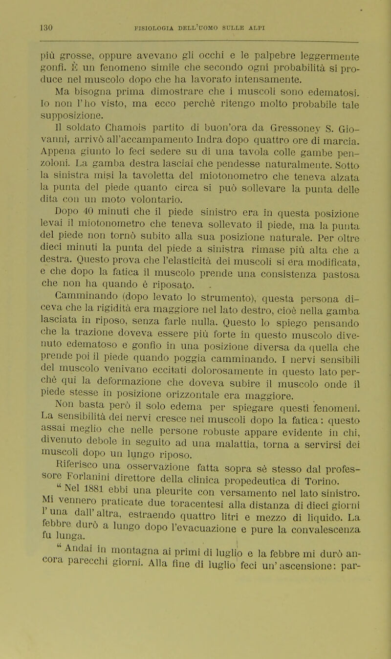 più grosse, oppure avevano gli occhi e le palpebre leggermente gonfi. È un fenomeno simile che secondo ogni probabilità si pro- duce nel muscolo dopo che ha lavorato intensamente. Ma bisogna prima dimostrare che i muscoli sono edematosi. Io non l'ho visto, ma ecco perchè ritengo molto probabile tale supposizione. 11 soldato Chamois partito di buon'ora da Gressoney S. Gio- vanni, arrivò all'accampamento Indra dopo quattro ore di marcia. Appena giunto lo feci sedere su di una tavola colle gambe pen- zoloni. La gamba destra lasciai che pendesse naturalmente. Sotto la sinistra misi la tavoletta del miotonometro che teneva alzata la punta del piede quanto circa si può sollevare la punta delle dita con un moto volontario. Dopo 40 minuti che il piede sinistro era in questa posizione levai il miotonometro che teneva sollevato il piede, ma la punta del piede non tornò subito alla sua posizione naturale. Per oltre dieci minuti la punta del piede a sinistra rimase più alta che a destra. Questo prova che l'elasticità dei muscoli si era modificata, e che dopo la fatica il muscolo prende una consistenza pastosa che non ha quando è riposato. Camminando (dopo levato lo strumento), questa persona di- ceva che la rigidità era maggiore nel lato destro, cioè nella gamba lasciata in riposo, senza farle nulla. Questo lo spiego pensando che la trazione doveva essere più forte in questo muscolo dive- nuto edematoso e gonfio in una posizione diversa da quella che prende poi il piede quando poggia camminando. I nervi sensibili del muscolo venivano eccitati dolorosamente in questo lato per- chè qui la deformazione che doveva subire il muscolo onde il piede stesse in posizione orizzontale era maggiore. Non basta però il solo edema per spiegare questi fenomeni. La sensibilità dei nervi cresce nei muscoli dopo la fatica : questo assai meglio che nelle persone robuste appare evidente in chi, divenuto debole in seguito ad una malattia, torna a servirsi dei muscoli dopo un lungo riposo. Riferisco una osservazione fatta sopra sè stesso dal profes- sore Forlamni direttore della clinica propedeutica di Torino. Nel 1881 ebbi una pleurite con versamento nel lato sinistro. Mi vennero praticate due toracentesi alla distanza di dieci giorni i una dall'altra, estraendo quattro litri e mezzo di liquido. La ieDDre duro a lungo dopo l'evacuazione e pure la convalescenza fu lunga.  Andai in montagna ai primi di luglio e la febbre mi durò an- cora parecchi giorni. Alla fine di luglio feci un'ascensione: par-