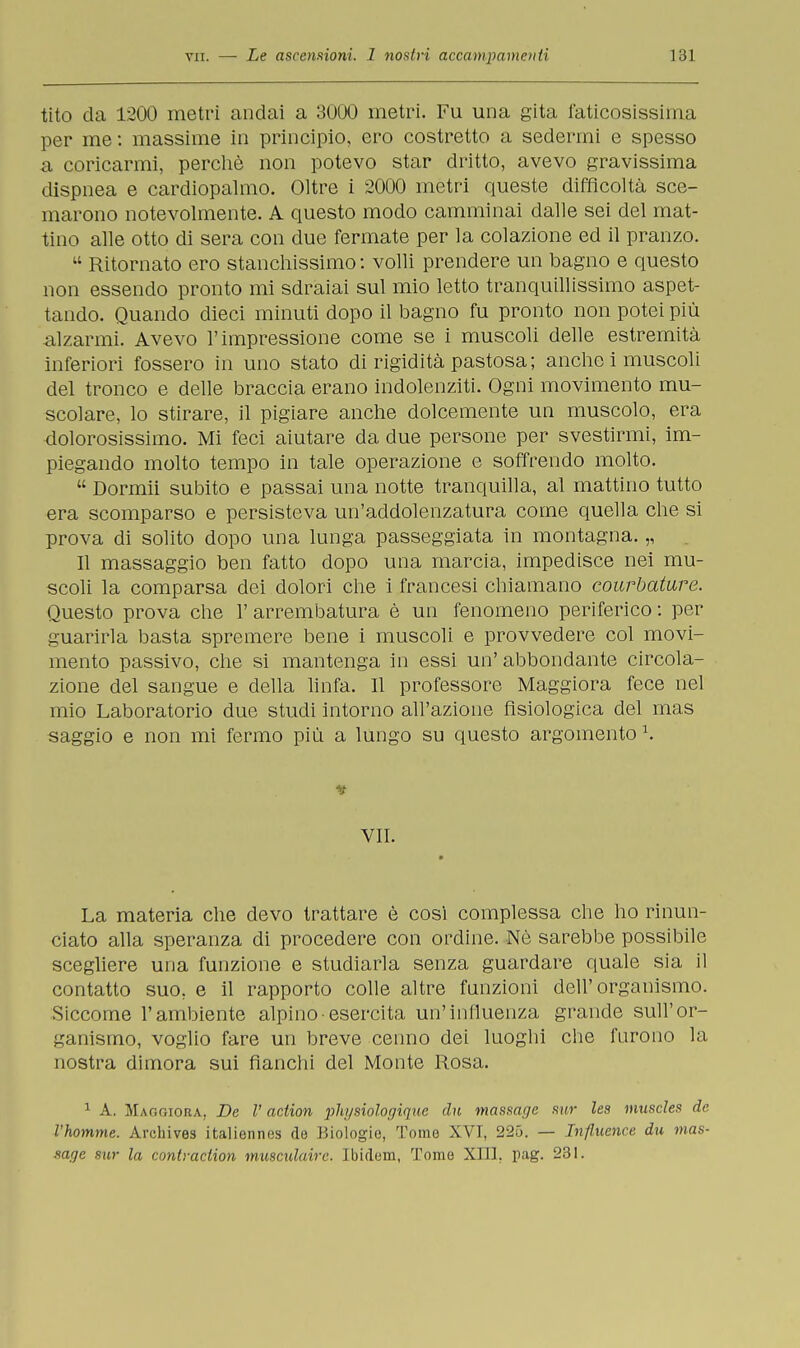 tito da 1200 metri andai a 3000 metri. Fu una gita faticosissima per me : massime in principio, ero costretto a sedermi e spesso a coricarmi, perchè non potevo star dritto, avevo gravissima dispnea e cardiopalmo. Oltre i 2000 metri queste difficoltà sce- marono notevolmente. A questo modo camminai dalle sei del mat- tino alle otto di sera con due fermate per la colazione ed il pranzo.  Ritornato ero stanchissimo : volli prendere un bagno e questo non essendo pronto mi sdraiai sul mio letto tranquillissimo aspet- tando. Quando dieci minuti dopo il bagno fu pronto non potei più alzarmi. Avevo l'impressione come se i muscoli delle estremità inferiori fossero in uno stato di rigidità pastosa; anche i muscoli del tronco e delle braccia erano indolenziti. Ogni movimento mu- scolare, lo stirare, il pigiare anche dolcemente un muscolo, era dolorosissimo. Mi feci aiutare da due persone per svestirmi, im- piegando molto tempo in tale operazione e soffrendo molto.  Dormii subito e passai una notte tranquilla, al mattino tutto era scomparso e persisteva un'addolenzatura come quella che si prova di solito dopo una lunga passeggiata in montagna. „ Il massaggio ben fatto dopo una marcia, impedisce nei mu- scoli la comparsa dei dolori che i francesi chiamano courbature. Questo prova che l'arrembatura è un fenomeno periferico: per guarirla basta spremere bene i muscoli e provvedere col movi- mento passivo, che si mantenga in essi un' abbondante circola- zione del sangue e della linfa. Il professore Maggiora fece nel mio Laboratorio due studi intorno all'azione fisiologica del mas saggio e non mi fermo più a lungo su questo argomento \ t VII. La materia che devo trattare è così complessa che ho rinun- ciato alla speranza di procedere con ordine. Nò sarebbe possibile scegliere una funzione e studiarla senza guardare quale sia il contatto suo. e il rapporto colle altre funzioni dell'organismo. Siccome l'ambiente alpino esercita un'influenza grande sull'or- ganismo, voglio fare un breve cenno dei luoghi che furono la nostra dimora sui fianchi del Monte Rosa. 1 A. Maggiora, De V action physiologique chi massage sur les muscles de l'homme. Archives italiennos de Biologie, Tome XVI, 225. — Tnfluence du mas- mge sur la contraction musculairc. Ibidem, Tome XIII. pag. 231.