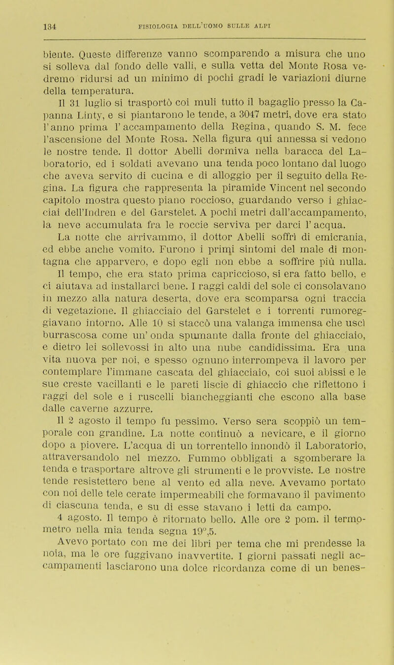 biente. Queste differenze vanno scomparendo a misura che uno si solleva dal fondo delle valli, e sulla vetta del Monte Rosa ve- dremo ridursi ad un minimo di pochi gradi le variazioni diurne della temperatura. Il 31 luglio si trasportò coi muli tutto il bagaglio presso la Ca- panna Linty, e si piantarono le tende, a 3047 metri, dove era stato l'anno prima l'accampamento della Regina, quando S. M. fece l'ascensione del Monte Rosa. Nella figura qui annessa si vedono le nostre tende. Il dottor Abelli dormiva nella baracca del La- boratorio, ed i soldati avevano una tenda poco lontano dal luogo che aveva servito di cucina e di alloggio per il seguito della Re- gina. La figura che rappresenta la piramide Vincent nel secondo capitolo mostra questo piano roccioso, guardando verso i ghiac- ciai dell'Indren e del Garstelet. A pochi metri dall'accampamento, la neve accumulata fra le roccie serviva per darci l'acqua. La notte che arrivammo, il dottor Abelli soffri di emicrania, ed ebbe anche vomito. Furono i prinn' sintomi del male di mon- tagna che apparvero, e dopo egli non ebbe a soffrire più nulla. Il tempo, che era stato prima capriccioso, si era fatto bello, e ci aiutava ad installarci bene. I raggi caldi del sole ci consolavano in mezzo alla natura deserta, dove era scomparsa ogni traccia di vegetazione. Il ghiacciaio del Garstelet e i torrenti rumoreg- giavano intorno. Alle 10 si staccò una valanga immensa che uscì burrascosa come un' onda spumante dalla fronte del ghiacciaio, e dietro lei sollevossi in alto una nube candidissima. Era una vita nuova per noi, e spesso ognuno interrompeva il lavoro per contemplare l'immane cascata del ghiacciaio, coi suoi abissi e le sue creste vacillanti e le pareti liscie di ghiaccio che riflettono i raggi del sole e i ruscelli biancheggianti che escono alla base dalle caverne azzurre. Il 2 agosto il tempo fu pessimo. Verso sera scoppiò un tem- porale con grandine. La notte continuò a nevicare, e il giorno dopo a piovere. L'acqua di un torrentello innondò il Laboratorio, attraversandolo nel mezzo. Fummo obbligati a sgomberare la tenda e trasportare altrove gli strumenti e le provviste. Le nostre tende resistettero bene al vento ed alla neve. Avevamo portato con noi delle tele cerate impermeabili che formavano il pavimento di ciascuna tenda, e su di esse stavano i letti da campo. 4 agosto. Il tempo è ritornato bello. Alle ore 2 poni, il termo- metro nella mia tenda segna 19°,5. Avevo portato con me dei libri per tema che mi prendesse la noia, ma le ore fuggivano inavvertite. I giorni passati negli ac- campamenti lasciarono una dolce ricordanza come di un benes-