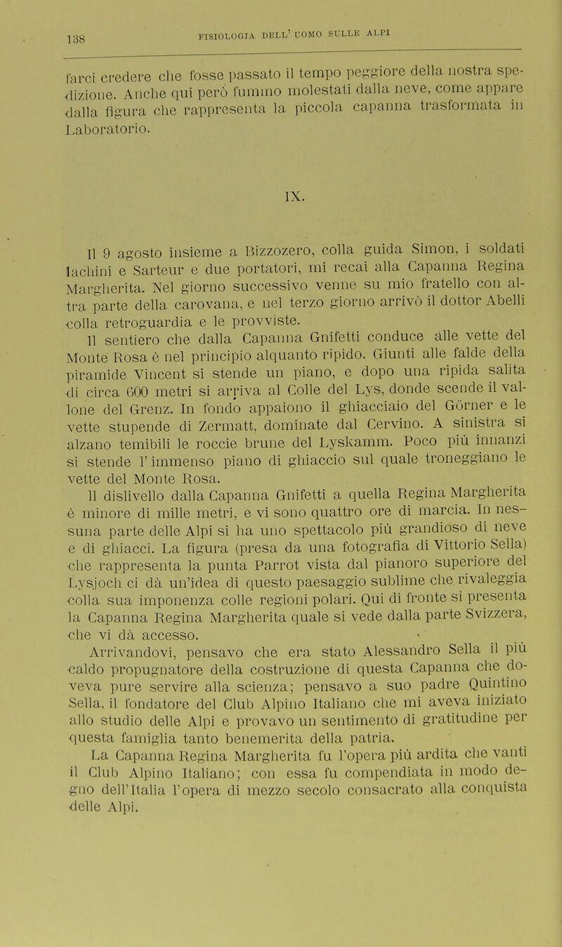 fan-i credere che fosse passato il tempo peggiore della nostra spe- dizione. Anche qui però fummo molestali dalla neve, come appare dalla figura che rappresenta la piccola capanna trasformata in Laboratorio. IX. Il 9 agosto insieme a Bizzozero, colla guida Simon, i soldati lachini e Sarteur e due portatori, mi recai alla Capanna Regina Margherita. Nel giorno successivo verme su mio fratello con al- tra parte della carovana, e nel terzo giorno arrivò il dottor Abelli colla retroguardia e le provviste. 11 sentiero che dalla Capanna Gnifetti conduce alle vette del Monte Rosa è nel principio alquanto ripido. Giunti alle falde della piramide Vincent si stende un piano, e dopo una ripida salita di circa 600 metri si arriva al Colle del Lys, donde scende il val- lone del Grenz. In fondo appaiono il ghiacciaio del Gòrner e le vette stupende di Zermatt, dominate dal Cervino. A sinistra si alzano temibili le roccie brune del Lyskamm. Poco più innanzi si stende l'immenso piano di ghiaccio sul quale troneggiano le vette del Monte Rosa. 11 dislivello dalla Capanna Gnifetti a quella Regina Margherita è minore di mille metri, e vi sono quattro ore di marcia. In nes- suna parte delle Alpi si ha uno spettacolo più grandioso di neve e di ghiacci. La figura (presa da una fotografia di Vittorio Sella) che rappresenta la punta Parrot vista dal pianoro superiore del Lysjoch ci dà un'idea di questo paesaggio sublime che rivaleggia colla sua imponenza colle regioni polari. Qui di fronte si presenta la Capanna Regina Margherita quale si vede dalla parte Svizzera, che vi dà accesso. Arrivandovi, pensavo che era stato Alessandro Sella il più •caldo propugnatore della costruzione di questa Capanna che do- veva pure servire alla scienza; pensavo a suo padre Quintino Sella, il fondatore del Club Alpino Italiano che mi aveva iniziato allo studio delle Alpi e provavo un sentimento di gratitudine per questa famiglia tanto benemerita della patria. La Capanna Regina Margherita fu l'opera più ardita che vanti il Club Alpino Italiano; con essa fu compendiata in modo de- gno dell'Italia l'opera eli mezzo secolo consacrato alla conquista delle Alpi.