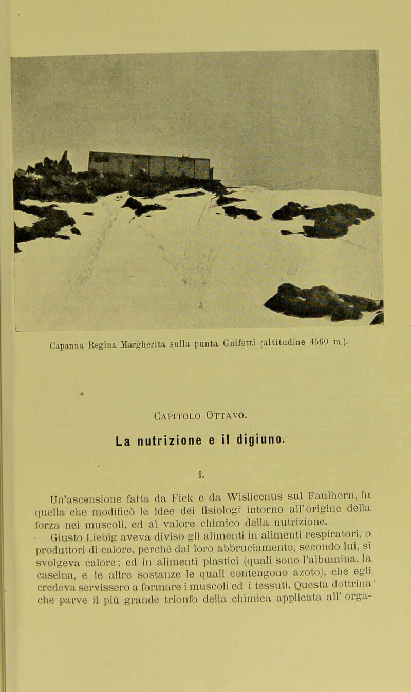 * Capitolo Ottavo. La nutrizione e il digiuno. I. Un'ascensione fatta da Fick e da Wislicenus sul Faulhorn, fu quella che modificò le idee dei fisiologi intorno all'origine della forza nei muscoli, ed al valore chimico della nutrizione. Giusto Liebig aveva diviso gli alimenti in alimenti respiratori, o produttori di calore, perchè dal loro abbruciamelo, secondo lui, si svolgeva calore; ed in alimenti plastici (quali sono l'albumina, la. caseina, e le altre sostanze le quali contengono azoto), che egli credeva servissero a formare i muscoli ed i tessuti. Questa dottrina che parve il più grande trionfo della chimica applicata all' orga-