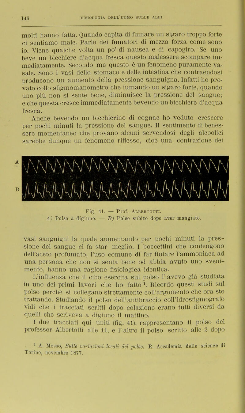 molti hanno fatta. Quando capita di fumare un sigaro troppo forte ci sentiamo male. Parlo dei fumatori di mezza forza come sono io. Viene qualche volta un po' di nausea e di capogiro. Se uno beve un bicchiere d'acqua fresca questo malessere scompare im- mediatamente. Secondo me questo è un fenomeno puramente va- sale. Sono i vasi dello stomaco e delle intestina che contraendosi producono un aumento della pressione sanguigna. Infatti ho pro- vato collo sfigmomanometro che fumando un sigaro forte, quando uno più non si sente bene, diminuisce la pressione del sangue; e che questa cresce immediatamente bevendo un bicchiere d'acqua fresca. Anche bevendo un bicchierino di cognac ho veduto crescere per pochi minuti la pressione del sangue. Il sentimento di benes- sere momentaneo che provano alcuni servendosi degli alcoolici sarebbe dunque un fenomeno riflesso, cioè una contrazione dei A B Fig. 41. — Prof. Albertotti. A) Polso a digiuno. — B) Polso subito dopo aver mangiato. vasi sanguigni la quale aumentando per pochi minuti la pres- sione del sangue ci fa star meglio. I boccettini che contengono dell'aceto profumato, l'uso comune di far fiutare l'ammoniaca ad una persona che non si senta bene od abbia avuto uno sveni- mento, hanno una ragione fisiologica identica. L'influenza che il cibo esercita sul polso 1' avevo già studiata in uno dei primi lavori che ho fatto \ Ricordo questi studi sul polso perchè si collegano strettamente coll'argomento che ora sto trattando. Studiando il polso dell'antibraccio coli'idrosfigmografo vidi che i tracciati scritti dopo colazione erano tutti diversi da quelli che scriveva a digiuno il mattino. I due tracciati qui uniti (fig. 41), rappresentano il polso del professor Albertotti alle 11, e 1' altro il polso scritto alle 2 dopo 1 A. Mosso, Sulle variazioni locali del polso. R. Accademia delle scienze di Torino, novembre 1877.